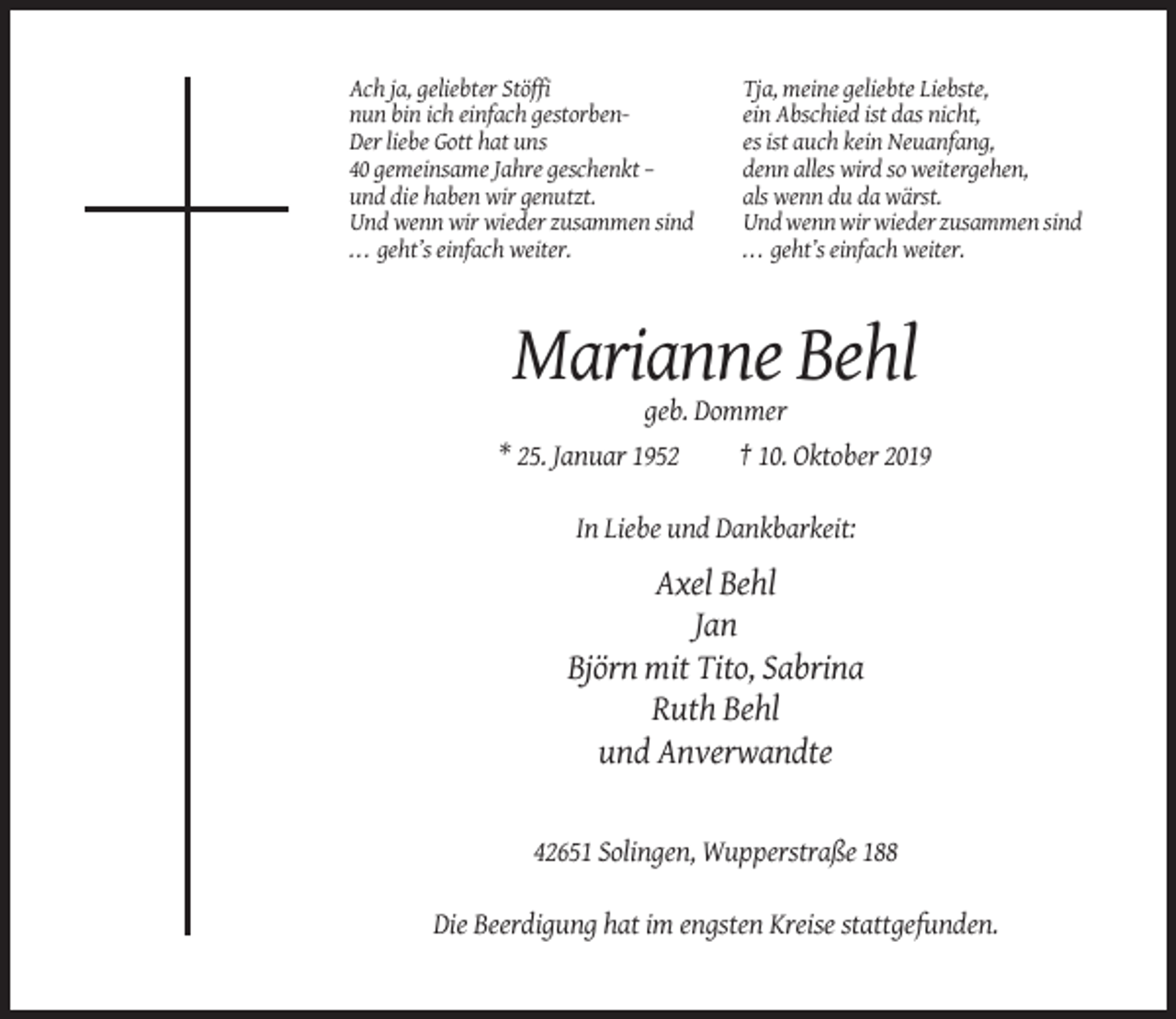 <p>Ach ja, geliebter Stöffi<br />nun bin ich einfach gestorbenDer liebe Gott hat uns<br />40 gemeinsame Jahre geschenkt –<br />und die haben wir genutzt.<br />Und wenn wir wieder zusammen sind<br />... geht’s einfach weiter.</p><p>Tja, meine geliebte Liebste,<br />ein Abschied ist das nicht,<br />es ist auch kein Neuanfang,<br />denn alles wird so weitergehen,<br />als wenn du da wärst.<br />Und wenn wir wieder zusammen sind<br />. . . geht’s einfach weiter.</p><p>Marianne Behl<br />geb. Dommer<br />* 25. Januar 1952</p><p>† 10. Oktober 2019</p><p>In Liebe und Dankbarkeit:</p><p>Axel Behl<br />Jan<br />Björn mit Tito, Sabrina<br />Ruth Behl<br />und Anverwandte</p><p>42651 Solingen, Wupperstraße 188<br />Die Beerdigung hat im engsten Kreise stattgefunden.</p>
