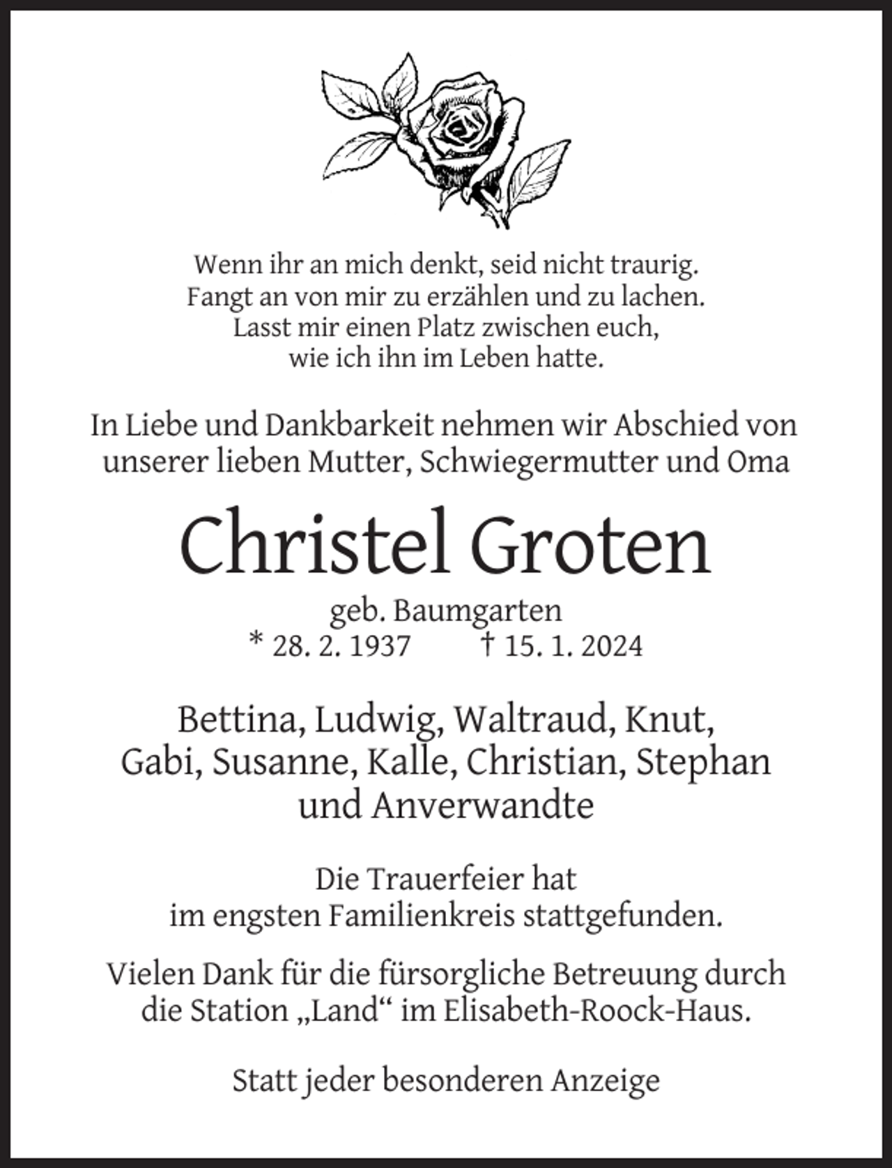 <p>Wenn ihr an mich denkt, seid nicht traurig.<br />Fangt an von mir zu erzählen und zu lachen.<br />Lasst mir einen Platz zwischen euch,<br />wie ich ihn im Leben hatte.</p><p>In Liebe und Dankbarkeit nehmen wir Abschied von<br />unserer lieben Mutter, Schwiegermutter und Oma</p><p>Christel Groten<br />geb. Baumgarten<br />* 28. 2. 1937<br />† 15. 1. 2024</p><p>Bettina, Ludwig, Waltraud, Knut,<br />Gabi, Susanne, Kalle, Christian, Stephan<br />und Anverwandte<br />Die Trauerfeier hat<br />im engsten Familienkreis stattgefunden.<br />Vielen Dank für die fürsorgliche Betreuung durch<br />die Station „Land“ im Elisabeth-Roock-Haus.<br />Statt jeder besonderen Anzeige</p>