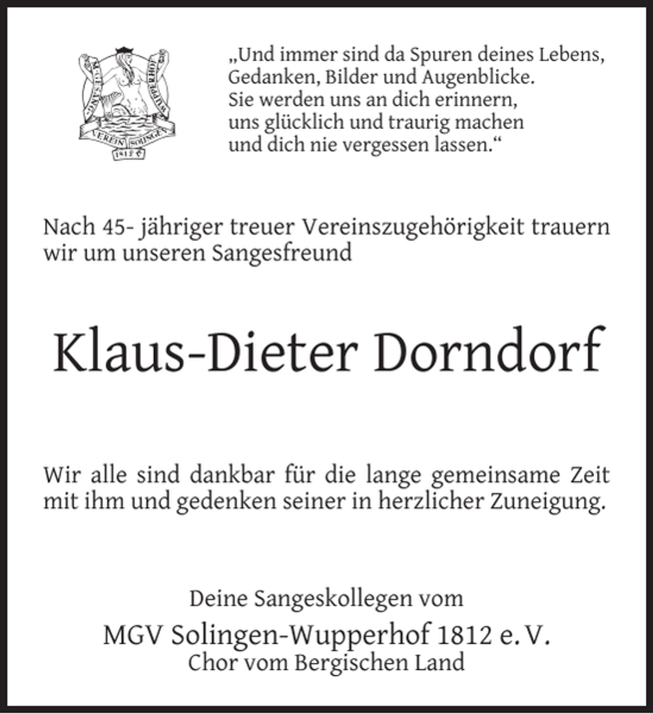 <p>„Und immer sind da Spuren deines Lebens,<br />Gedanken, Bilder und Augenblicke.<br />Sie werden uns an dich erinnern,<br />uns glücklich und traurig machen<br />und dich nie vergessen lassen.“</p><p>Nach 45- jähriger treuer Vereinszugehörigkeit trauern<br />wir um unseren Sangesfreund</p><p>Klaus-Dieter Dorndorf<br />Wir alle sind dankbar für die lange gemeinsame Zeit<br />mit ihm und gedenken seiner in herzlicher Zuneigung.</p><p>Deine Sangeskollegen vom</p><p>MGV Solingen-Wupperhof 1812 e. V.<br />Chor vom Bergischen Land</p>