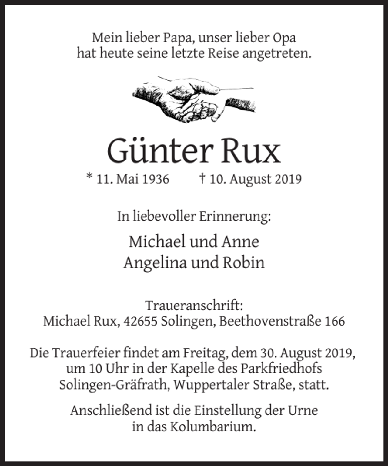 <p>Mein lieber Papa, unser lieber Opa<br />hat heute seine letzte Reise angetreten.</p><p>Günter Rux<br />* 11. Mai 1936</p><p>† 10. August 2019</p><p>In liebevoller Erinnerung:</p><p>Michael und Anne<br />Angelina und Robin<br />Traueranschrift:<br />Michael Rux, 42655 Solingen, Beethovenstraße 166<br />Die Trauerfeier findet am Freitag, dem 30. August 2019,<br />um 10 Uhr in der Kapelle des Parkfriedhofs<br />Solingen-Gräfrath, Wuppertaler Straße, statt.<br />Anschließend ist die Einstellung der Urne<br />in das Kolumbarium.</p>
