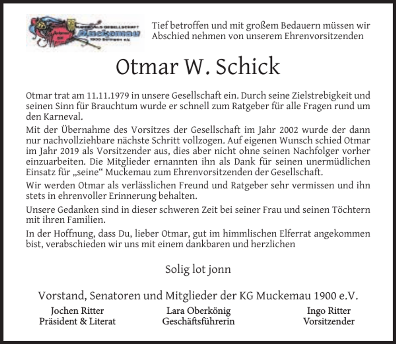 <p>Tief betroffen und mit großem Bedauern müssen wir<br />Abschied nehmen von unserem Ehrenvorsitzenden</p><p>Otmar W. Schick<br />Otmar trat am 11.11.1979 in unsere Gesellschaft ein. Durch seine Zielstrebigkeit und<br />seinen Sinn für Brauchtum wurde er schnell zum Ratgeber für alle Fragen rund um<br />den Karneval.<br />Mit der Übernahme des Vorsitzes der Gesellschaft im Jahr 2002 wurde der dann<br />nur nachvollziehbare nächste Schritt vollzogen. Auf eigenen Wunsch schied Otmar<br />im Jahr 2019 als Vorsitzender aus, dies aber nicht ohne seinen Nachfolger vorher<br />einzuarbeiten. Die Mitglieder ernannten ihn als Dank für seinen unermüdlichen<br />Einsatz für „seine“ Muckemau zum Ehrenvorsitzenden der Gesellschaft.<br />Wir werden Otmar als verlässlichen Freund und Ratgeber sehr vermissen und ihn<br />stets in ehrenvoller Erinnerung behalten.<br />Unsere Gedanken sind in dieser schweren Zeit bei seiner Frau und seinen Töchtern<br />mit ihren Familien.<br />In der Hoffnung, dass Du, lieber Otmar, gut im himmlischen Elferrat angekommen<br />bist, verabschieden wir uns mit einem dankbaren und herzlichen</p><p>Solig lot jonn<br />Vorstand, Senatoren und Mitglieder der KG Muckemau 1900 e.V.<br />Jochen Ritter<br />Präsident &amp; Literat</p><p>Lara Oberkönig<br />Geschäftsführerin</p><p>Ingo Ritter<br />Vorsitzender</p>