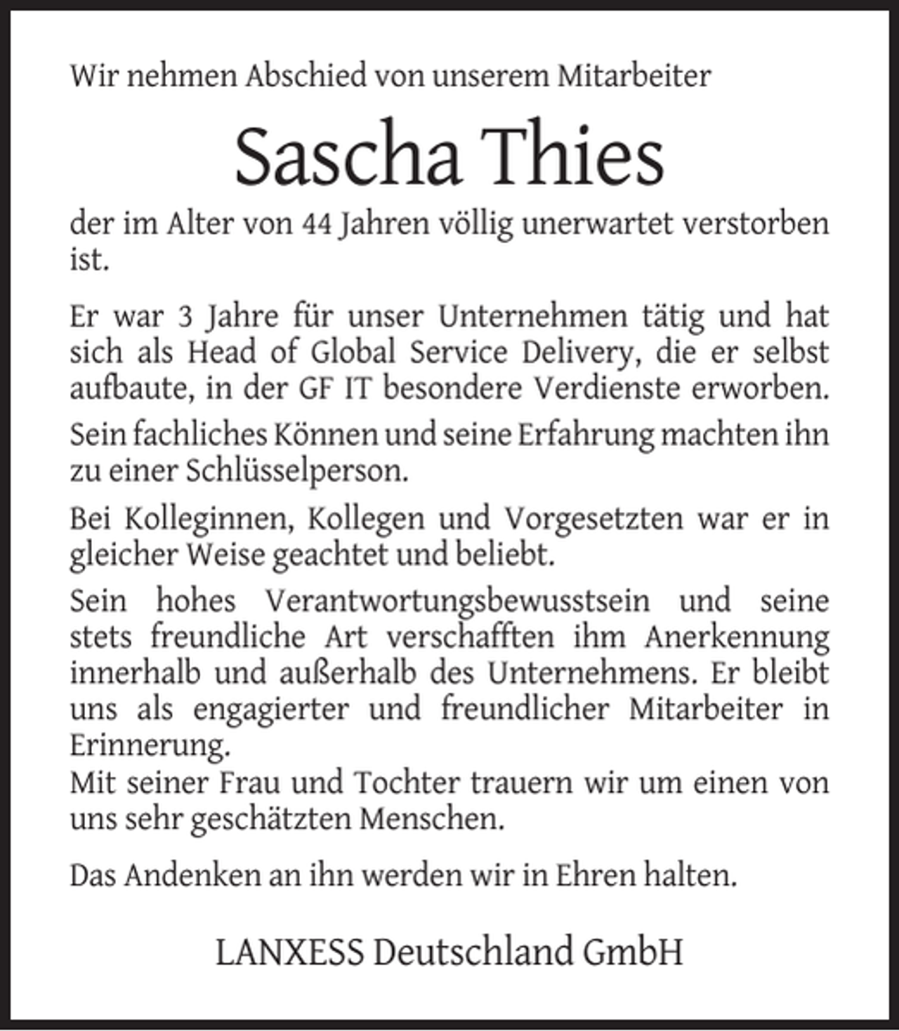 <p>Wir nehmen Abschied von unserem Mitarbeiter</p><p>Sascha Thies<br />der im Alter von 44 Jahren völlig unerwartet verstorben<br />ist.<br />Er war 3 Jahre für unser Unternehmen tätig und hat<br />sich als Head of Global Service Delivery, die er selbst<br />aufbaute, in der GF IT besondere Verdienste erworben.<br />Sein fachliches Können und seine Erfahrung machten ihn<br />zu einer Schlüsselperson.<br />Bei Kolleginnen, Kollegen und Vorgesetzten war er in<br />gleicher Weise geachtet und beliebt.<br />Sein hohes Verantwortungsbewusstsein und seine<br />stets freundliche Art verschafften ihm Anerkennung<br />innerhalb und außerhalb des Unternehmens. Er bleibt<br />uns als engagierter und freundlicher Mitarbeiter in<br />Erinnerung.<br />Mit seiner Frau und Tochter trauern wir um einen von<br />uns sehr geschätzten Menschen.<br />Das Andenken an ihn werden wir in Ehren halten.</p><p>LANXESS Deutschland GmbH</p>