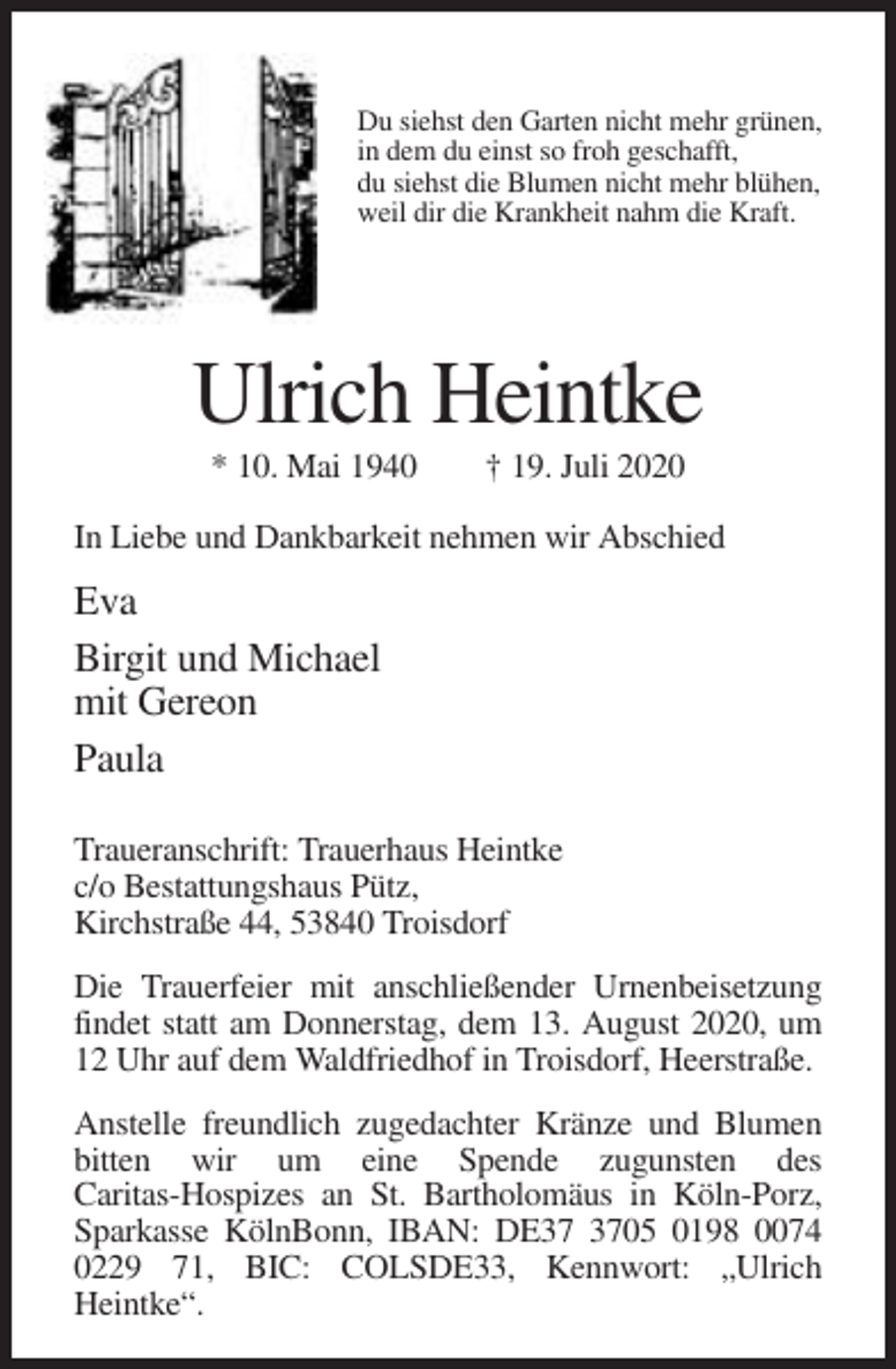 <p>Du siehst den Garten nicht mehr grünen,<br />in dem du einst so froh geschafft,<br />du siehst die Blumen nicht mehr blühen,<br />weil dir die Krankheit nahm die Kraft.</p><p>Ulrich Heintke<br />* 10. Mai 1940</p><p>† 19. Juli 2020</p><p>In Liebe und Dankbarkeit nehmen wir Abschied</p><p>Eva<br />Birgit und Michael<br />mit Gereon<br />Paula<br />Traueranschrift: Trauerhaus Heintke<br />c/o Bestattungshaus Pütz,<br />Kirchstraße 44, 53840 Troisdorf<br />Die Trauerfeier mit anschließender Urnenbeisetzung<br />findet statt am Donnerstag, dem 13. August 2020, um<br />12 Uhr auf dem Waldfriedhof in Troisdorf, Heerstraße.<br />Anstelle freundlich zugedachter Kränze und Blumen<br />bitten wir um eine Spende zugunsten des<br />Caritas-Hospizes an St. Bartholomäus in Köln-Porz,<br />Sparkasse KölnBonn, IBAN: DE05 0198 0074<br />0229 71, BIC: COLSDE33, Kennwort: „Ulrich<br />Heintke“.</p>