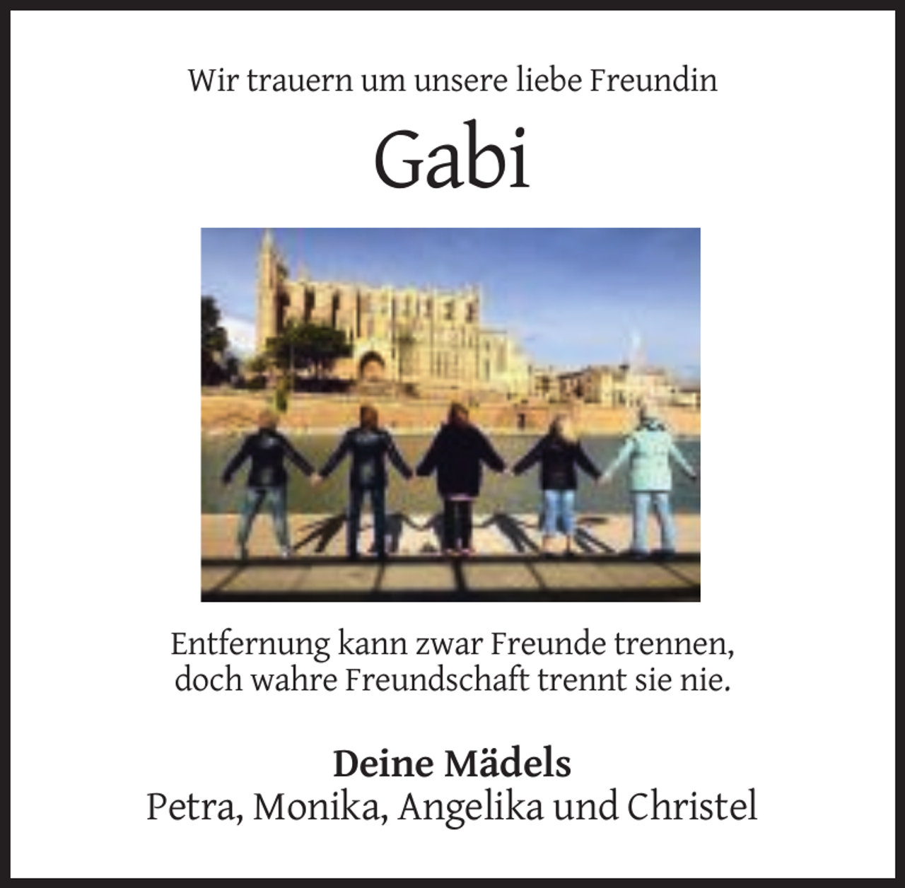 <p>Wir trauern um unsere liebe Freundin</p><p>Gabi</p><p>Entfernung kann zwar Freunde trennen,<br />doch wahre Freundschaft trennt sie nie.</p><p>Deine Mädels<br />Petra, Monika, Angelika und Christel</p>