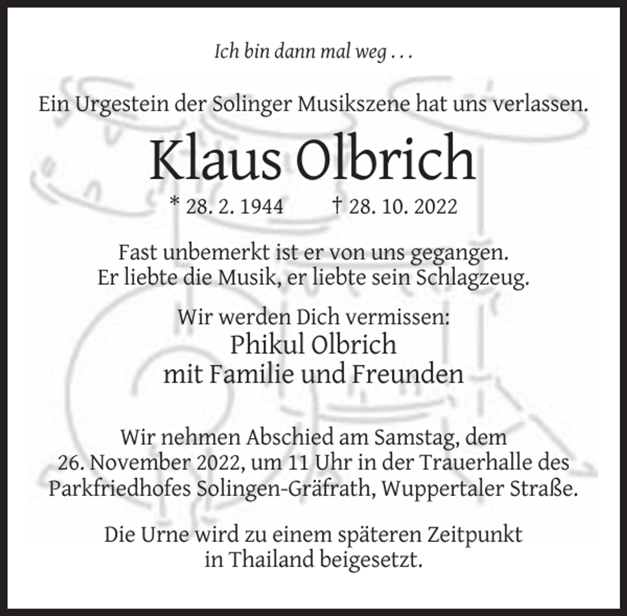 <p>Ich bin dann mal weg . . .</p><p>Ein Urgestein der Solinger Musikszene hat uns verlassen.</p><p>Klaus Olbrich<br />* 28. 2. 1944</p><p>† 28. 10. 2022</p><p>Fast unbemerkt ist er von uns gegangen.<br />Er liebte die Musik, er liebte sein Schlagzeug.<br />Wir werden Dich vermissen:</p><p>Phikul Olbrich<br />mit Familie und Freunden<br />Wir nehmen Abschied am Samstag, dem<br />26. November 2022, um 11 Uhr in der Trauerhalle des<br />Parkfriedhofes Solingen-Gräfrath, Wuppertaler Straße.<br />Die Urne wird zu einem späteren Zeitpunkt<br />in Thailand beigesetzt.</p>