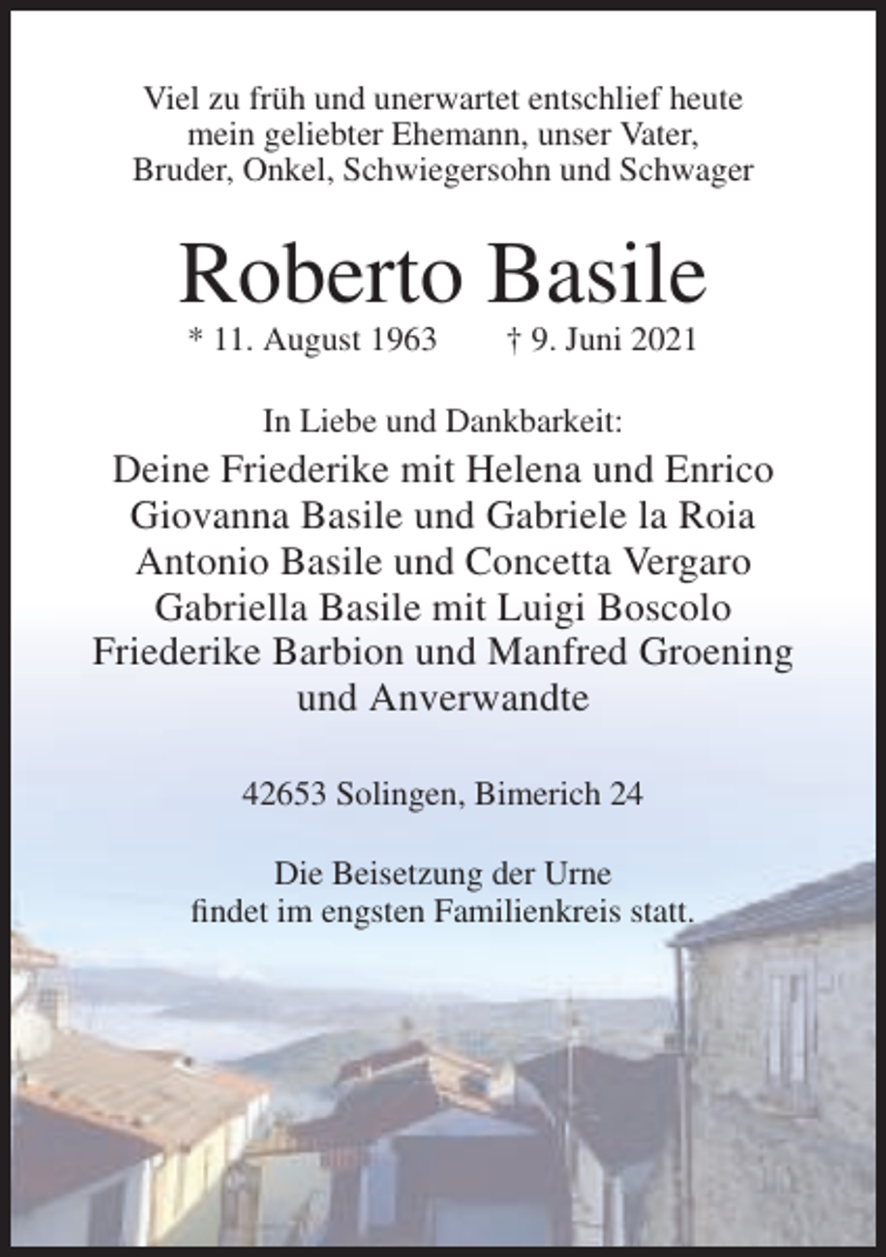 <p>Viel zu früh und unerwartet entschlief heute<br />mein geliebter Ehemann, unser Vater,<br />Bruder, Onkel, Schwiegersohn und Schwager</p><p>Roberto Basile<br />* 11. August 1963</p><p>† 9. Juni 2021</p><p>In Liebe und Dankbarkeit:</p><p>Deine Friederike mit Helena und Enrico<br />Giovanna Basile und Gabriele la Roia<br />Antonio Basile und Concetta Vergaro<br />Gabriella Basile mit Luigi Boscolo<br />Friederike Barbion und Manfred Groening<br />und Anverwandte<br />42653 Solingen, Bimerich 24<br />Die Beisetzung der Urne<br />findet im engsten Familienkreis statt.</p>
