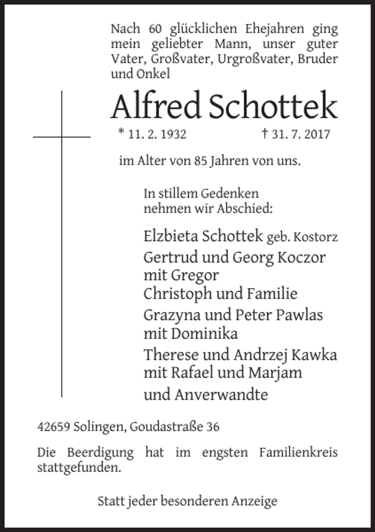<p>Nach 60 glücklichen Ehejahren ging<br />mein geliebter Mann, unser guter<br />Vater, Großvater, Urgroßvater, Bruder<br />und Onkel</p><p>Alfred Schottek<br />* 11. 2. 1932</p><p>† 31. 7. 2017</p><p>im Alter von 85 Jahren von uns.<br />In stillem Gedenken<br />nehmen wir Abschied:</p><p>Elzbieta Schottek geb. Kostorz<br />Gertrud und Georg Koczor<br />mit Gregor<br />Christoph und Familie<br />Grazyna und Peter Pawlas<br />mit Dominika<br />Therese und Andrzej Kawka<br />mit Rafael und Marjam<br />und Anverwandte<br />42659 Solingen, Goudastraße 36<br />Die Beerdigung hat im engsten Familienkreis<br />stattgefunden.<br />Statt jeder besonderen Anzeige</p>