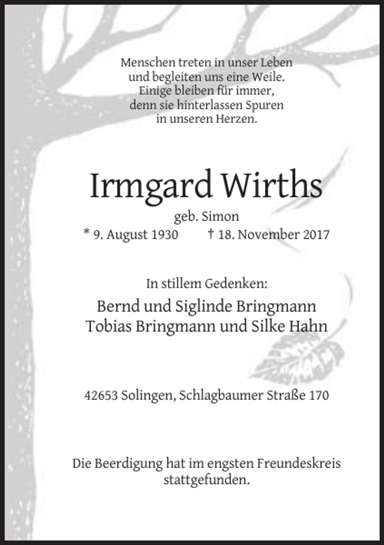 <p>Menschen treten in unser Leben<br />und begleiten uns eine Weile.<br />Einige bleiben für immer,<br />denn sie hinterlassen Spuren<br />in unseren Herzen.</p><p>Irmgard Wirths<br />geb. Simon<br />* 9. August 1930<br />† 18. November 2017</p><p>In stillem Gedenken:</p><p>Bernd und Siglinde Bringmann<br />Tobias Bringmann und Silke Hahn</p><p>42653 Solingen, Schlagbaumer Straße 170</p><p>Die Beerdigung hat im engsten Freundeskreis<br />stattgefunden.</p>