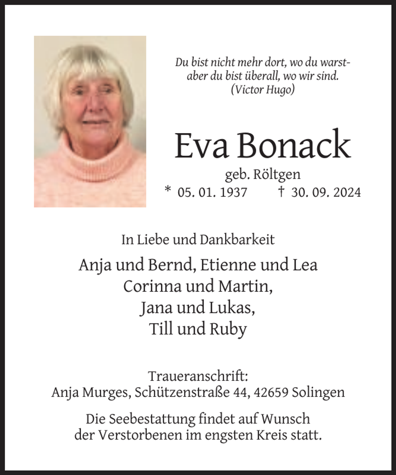<p>Du bist nicht mehr dort, wo du warstaber du bist überall, wo wir sind.<br />(Victor Hugo)</p><p>Eva Bonack<br />geb. Röltgen<br />* 05. 01. 1937<br />† 30. 09. 2024</p><p>In Liebe und Dankbarkeit</p><p>Anja und Bernd, Etienne und Lea<br />Corinna und Martin,<br />Jana und Lukas,<br />Till und Ruby<br />Traueranschrift:<br />Anja Murges, Schützenstraße 44, 42659 Solingen<br />Die Seebestattung findet auf Wunsch<br />der Verstorbenen im engsten Kreis statt.</p>