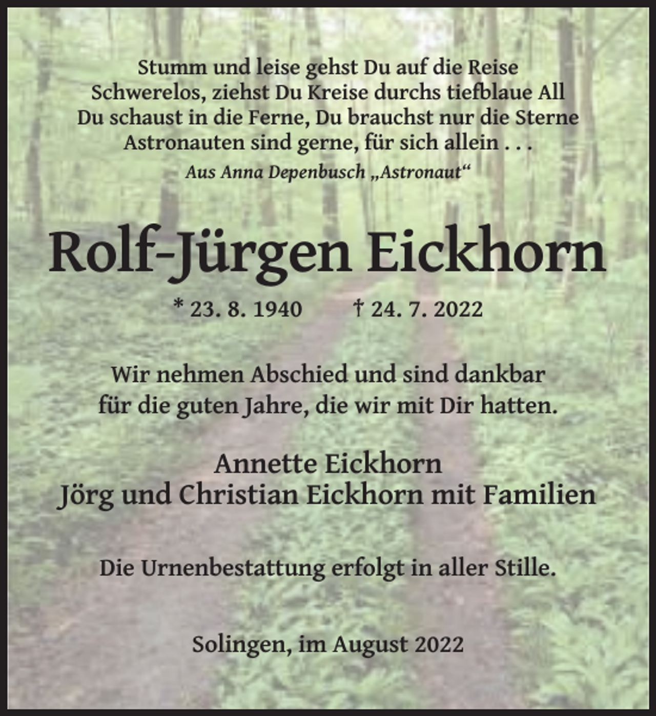 <p>Stumm und leise gehst Du auf die Reise<br />Schwerelos, ziehst Du Kreise durchs tiefblaue All<br />Du schaust in die Ferne, Du brauchst nur die Sterne<br />Astronauten sind gerne, für sich allein . . .<br />Aus Anna Depenbusch „Astronaut“</p><p>Rolf-Jürgen Eickhorn<br />* 23. 8. 1940</p><p>† 24. 7. 2022</p><p>Wir nehmen Abschied und sind dankbar<br />für die guten Jahre, die wir mit Dir hatten.</p><p>Annette Eickhorn<br />Jörg und Christian Eickhorn mit Familien<br />Die Urnenbestattung erfolgt in aller Stille.</p><p>Solingen, im August 2022</p>