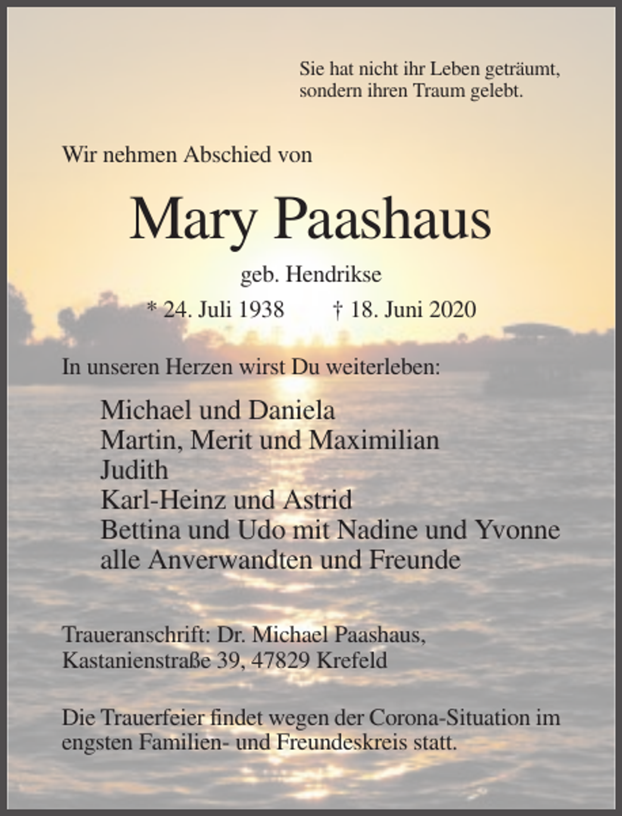 <p>Sie hat nicht ihr Leben geträumt,<br />sondern ihren Traum gelebt.</p><p>Wir nehmen Abschied von</p><p>Mary Paashaus<br />geb. Hendrikse<br />* 24. Juli 1938<br />† 18. Juni 2020<br />In unseren Herzen wirst Du weiterleben:</p><p>Michael und Daniela<br />Martin, Merit und Maximilian<br />Judith<br />Karl-Heinz und Astrid<br />Bettina und Udo mit Nadine und Yvonne<br />alle Anverwandten und Freunde<br />Traueranschrift: Dr. Michael Paashaus,<br />Kastanienstraße 39, 47829 Krefeld<br />Die Trauerfeier findet wegen der Corona-Situation im<br />engsten Familien- und Freundeskreis statt.</p>