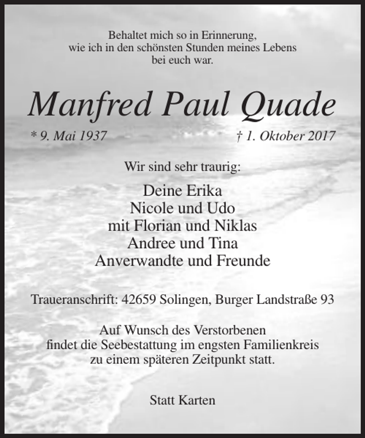 <p>Behaltet mich so in Erinnerung,<br />wie ich in den schönsten Stunden meines Lebens<br />bei euch war.</p><p>Manfred Paul Quade<br />* 9. Mai 1937</p><p>† 1. Oktober 2017<br />Wir sind sehr traurig:</p><p>Deine Erika<br />Nicole und Udo<br />mit Florian und Niklas<br />Andree und Tina<br />Anverwandte und Freunde<br />Traueranschrift: 42659 Solingen, Burger Landstraße 93<br />Auf Wunsch des Verstorbenen<br />findet die Seebestattung im engsten Familienkreis<br />zu einem späteren Zeitpunkt statt.<br />Statt Karten</p>