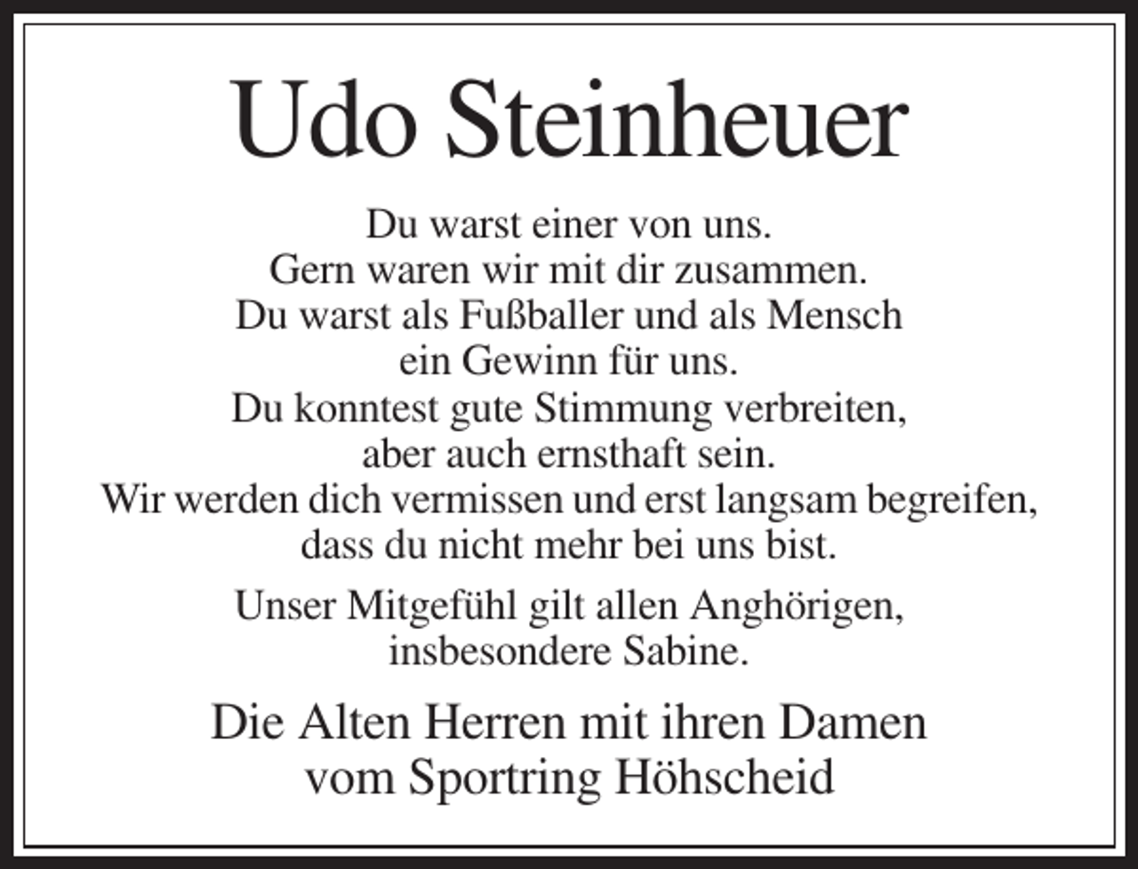 <p>Udo Steinheuer<br />Du warst einer von uns.<br />Gern waren wir mit dir zusammen.<br />Du warst als Fußballer und als Mensch<br />ein Gewinn für uns.<br />Du konntest gute Stimmung verbreiten,<br />aber auch ernsthaft sein.<br />Wir werden dich vermissen und erst langsam begreifen,<br />dass du nicht mehr bei uns bist.<br />Unser Mitgefühl gilt allen Anghörigen,<br />insbesondere Sabine.</p><p>Die Alten Herren mit ihren Damen<br />vom Sportring Höhscheid</p>
