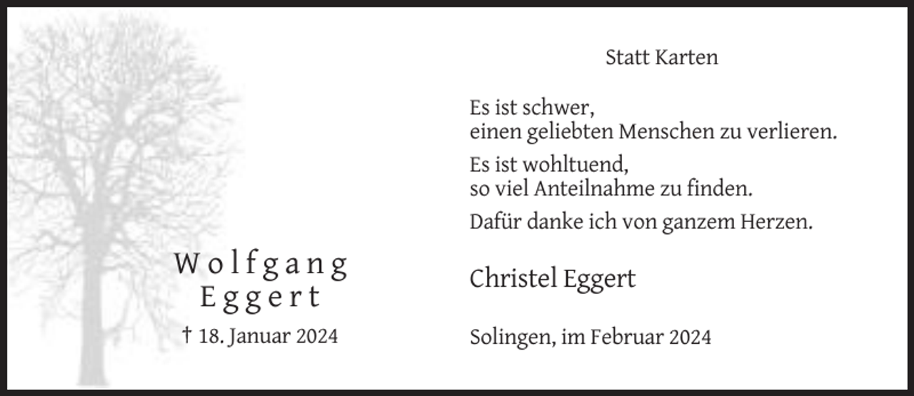 <p>Statt Karten<br />Es ist schwer,<br />einen geliebten Menschen zu verlieren.<br />Es ist wohltuend,<br />so viel Anteilnahme zu finden.<br />Dafür danke ich von ganzem Herzen.</p><p>Wolfgang<br />Eggert<br />† 18. Januar 2024</p><p>Christel Eggert<br />Solingen, im Februar 2024</p>