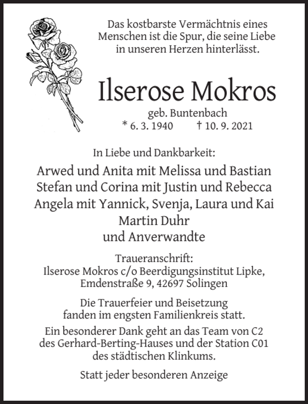<p>Das kostbarste Vermächtnis eines<br />Menschen ist die Spur, die seine Liebe<br />in unseren Herzen hinterlässt.</p><p>Ilserose Mokros<br />geb. Buntenbach<br />* 6. 3. 1940<br />† 10. 9. 2021<br />In Liebe und Dankbarkeit:</p><p>Arwed und Anita mit Melissa und Bastian<br />Stefan und Corina mit Justin und Rebecca<br />Angela mit Yannick, Svenja, Laura und Kai<br />Martin Duhr<br />und Anverwandte<br />Traueranschrift:<br />Ilserose Mokros c/o Beerdigungsinstitut Lipke,<br />Emdenstraße 9, 42697 Solingen<br />Die Trauerfeier und Beisetzung<br />fanden im engsten Familienkreis statt.<br />Ein besonderer Dank geht an das Team von C2<br />des Gerhard-Berting-Hauses und der Station C01<br />des städtischen Klinkums.<br />Statt jeder besonderen Anzeige</p>