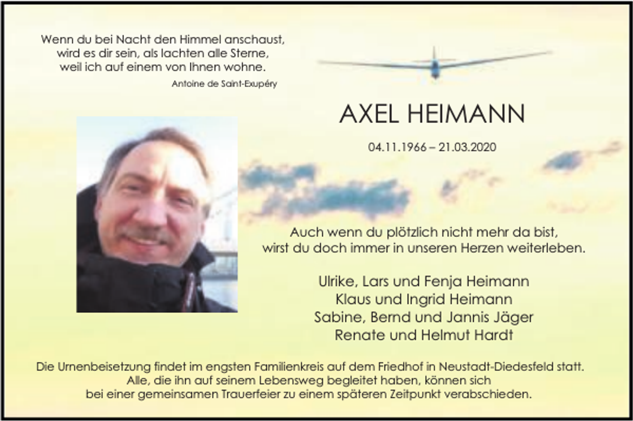 <p>Wenn du bei Nacht den Himmel anschaust,<br />wird es dir sein, als lachten alle Sterne,<br />weil ich auf einem von Ihnen wohne.<br />Antoine de Saint-Exupéry</p><p>AXEL HEIMANN<br />04.11.1966 – 21.03.2020</p><p>Auch wenn du plötzlich nicht mehr da bist,<br />wirst du doch immer in unseren Herzen weiterleben.</p><p>Ulrike, Lars und Fenja Heimann<br />Klaus und Ingrid Heimann<br />Sabine, Bernd und Jannis Jäger<br />Renate und Helmut Hardt<br />Die Urnenbeisetzung findet im engsten Familienkreis auf dem Friedhof in Neustadt-Diedesfeld statt.<br />Alle, die ihn auf seinem Lebensweg begleitet haben, können sich<br />bei einer gemeinsamen Trauerfeier zu einem späteren Zeitpunkt verabschieden.</p>