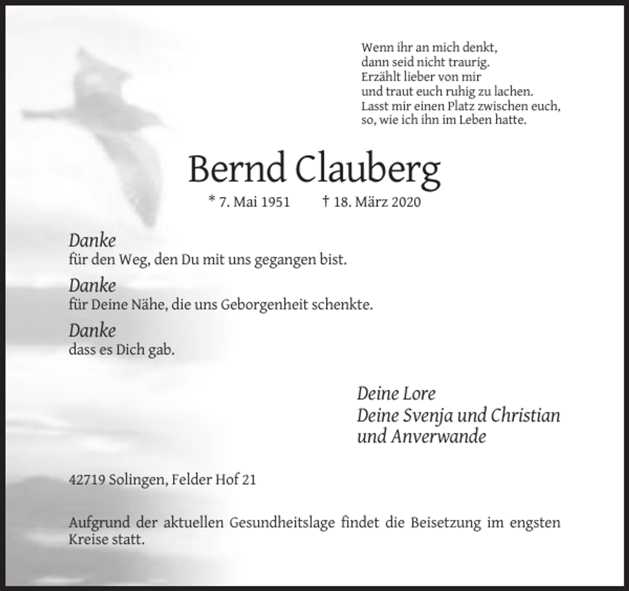 <p>Wenn ihr an mich denkt,<br />dann seid nicht traurig.<br />Erzählt lieber von mir<br />und traut euch ruhig zu lachen.<br />Lasst mir einen Platz zwischen euch,<br />so, wie ich ihn im Leben hatte.</p><p>Bernd Clauberg<br />* 7. Mai 1951</p><p>† 18. März 2020</p><p>Danke<br />für den Weg, den Du mit uns gegangen bist.</p><p>Danke<br />für Deine Nähe, die uns Geborgenheit schenkte.</p><p>Danke<br />dass es Dich gab.</p><p>Deine Lore<br />Deine Svenja und Christian<br />und Anverwande<br />42719 Solingen, Felder Hof 21<br />Aufgrund der aktuellen Gesundheitslage findet die Beisetzung im engsten<br />Kreise statt.</p>