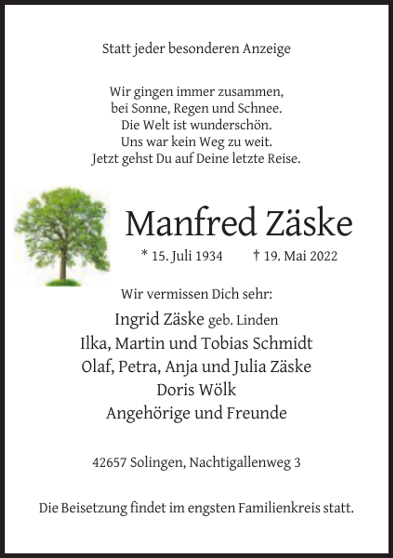 <p>Statt jeder besonderen Anzeige<br />Wir gingen immer zusammen,<br />bei Sonne, Regen und Schnee.<br />Die Welt ist wunderschön.<br />Uns war kein Weg zu weit.<br />Jetzt gehst Du auf Deine letzte Reise.</p><p>Manfred Zäske<br />* 15. Juli 1934</p><p>† 19. Mai 2022</p><p>Wir vermissen Dich sehr:</p><p>Ingrid Zäske geb. Linden<br />Ilka, Martin und Tobias Schmidt<br />Olaf, Petra, Anja und Julia Zäske<br />Doris Wölk<br />Angehörige und Freunde<br />42657 Solingen, Nachtigallenweg 3</p><p>Die Beisetzung findet im engsten Familienkreis statt.</p>