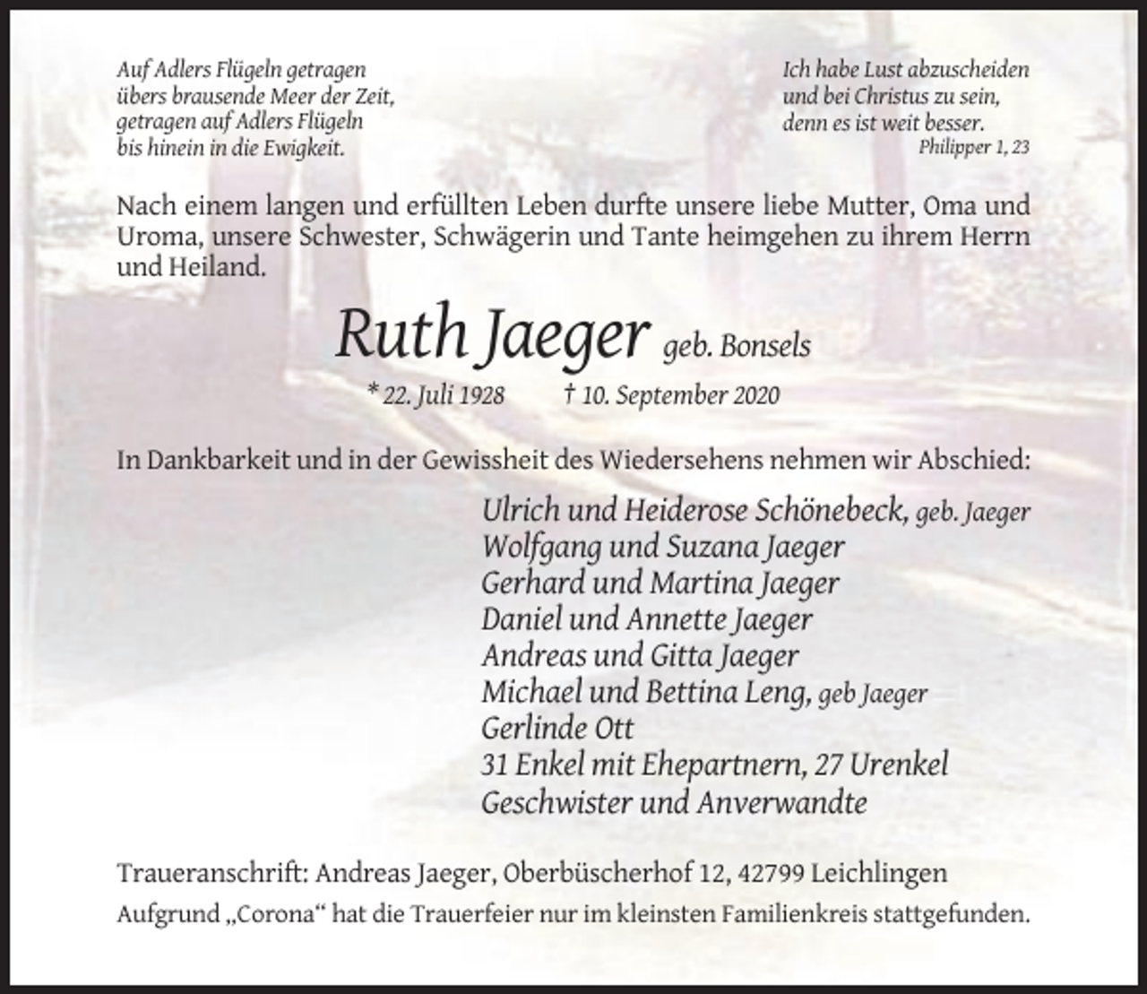 <p>Auf Adlers Flügeln getragen<br />übers brausende Meer der Zeit,<br />getragen auf Adlers Flügeln<br />bis hinein in die Ewigkeit.</p><p>Ich habe Lust abzuscheiden<br />und bei Christus zu sein,<br />denn es ist weit besser.<br />Philipper 1, 23</p><p>Nach einem langen und erfüllten Leben durfte unsere liebe Mutter, Oma und<br />Uroma, unsere Schwester, Schwägerin und Tante heimgehen zu ihrem Herrn<br />und Heiland.</p><p>Ruth Jaeger geb. Bonsels<br />* 22. Juli 1928</p><p>† 10. September 2020</p><p>In Dankbarkeit und in der Gewissheit des Wiedersehens nehmen wir Abschied:</p><p>Ulrich und Heiderose Schönebeck, geb. Jaeger<br />Wolfgang und Suzana Jaeger<br />Gerhard und Martina Jaeger<br />Daniel und Annette Jaeger<br />Andreas und Gitta Jaeger<br />Michael und Bettina Leng, geb Jaeger<br />Gerlinde Ott<br />31 Enkel mit Ehepartnern, 27 Urenkel<br />Geschwister und Anverwandte<br />Traueranschrift: Andreas Jaeger, Oberbüscherhof 12, 42799 Leichlingen<br />Aufgrund „Corona“ hat die Trauerfeier nur im kleinsten Familienkreis stattgefunden.</p>