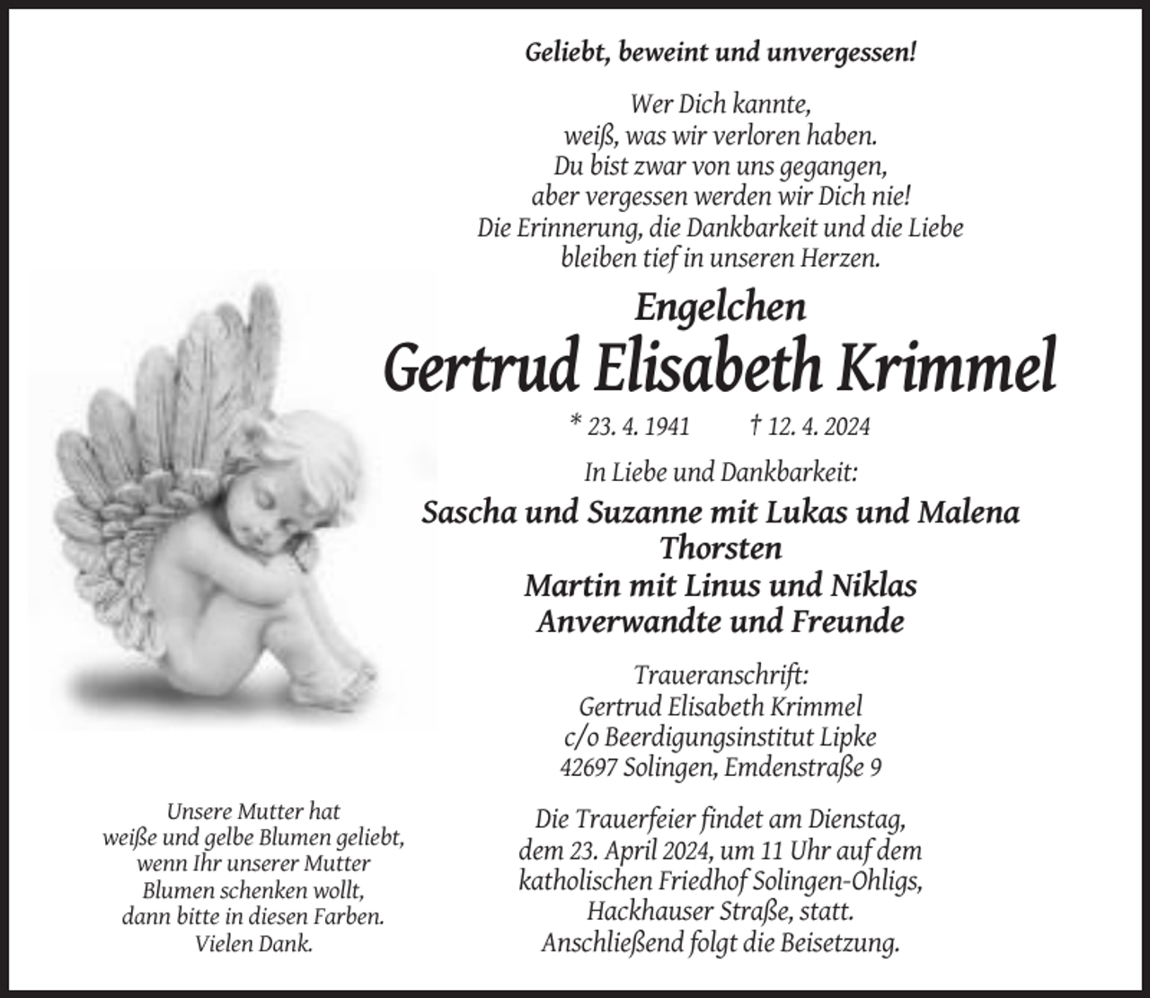 <p>Geliebt, beweint und unvergessen!<br />Wer Dich kannte,<br />weiß, was wir verloren haben.<br />Du bist zwar von uns gegangen,<br />aber vergessen werden wir Dich nie!<br />Die Erinnerung, die Dankbarkeit und die Liebe<br />bleiben tief in unseren Herzen.</p><p>Engelchen</p><p>Gertrud Elisabeth Krimmel<br />* 23. 4. 1941</p><p>† 12. 4. 2024</p><p>In Liebe und Dankbarkeit:</p><p>Sascha und Suzanne mit Lukas und Malena<br />Thorsten<br />Martin mit Linus und Niklas<br />Anverwandte und Freunde<br />Traueranschrift:<br />Gertrud Elisabeth Krimmel<br />c/o Beerdigungsinstitut Lipke<br />42697 Solingen, Emdenstraße 9<br />Unsere Mutter hat<br />weiße und gelbe Blumen geliebt,<br />wenn Ihr unserer Mutter<br />Blumen schenken wollt,<br />dann bitte in diesen Farben.<br />Vielen Dank.</p><p>Die Trauerfeier findet am Dienstag,<br />dem 23. April 2024, um 11 Uhr auf dem<br />katholischen Friedhof Solingen-Ohligs,<br />Hackhauser Straße, statt.<br />Anschließend folgt die Beisetzung.</p>