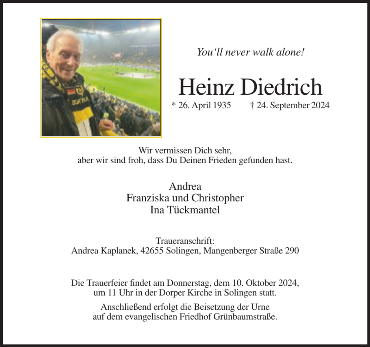 <p>You‘ll never walk alone!</p><p>Heinz Diedrich<br />* 26. April 1935</p><p>† 24. September 2024</p><p>Wir vermissen Dich sehr,<br />aber wir sind froh, dass Du Deinen Frieden gefunden hast.</p><p>Andrea<br />Franziska und Christopher<br />Ina Tückmantel<br />Traueranschrift:<br />Andrea Kaplanek, 42655 Solingen, Mangenberger Straße 290<br />Die Trauerfeier findet am Donnerstag, dem 10. Oktober 2024,<br />um 11 Uhr in der Dorper Kirche in Solingen statt.<br />Anschließend erfolgt die Beisetzung der Urne<br />auf dem evangelischen Friedhof Grünbaumstraße.</p>