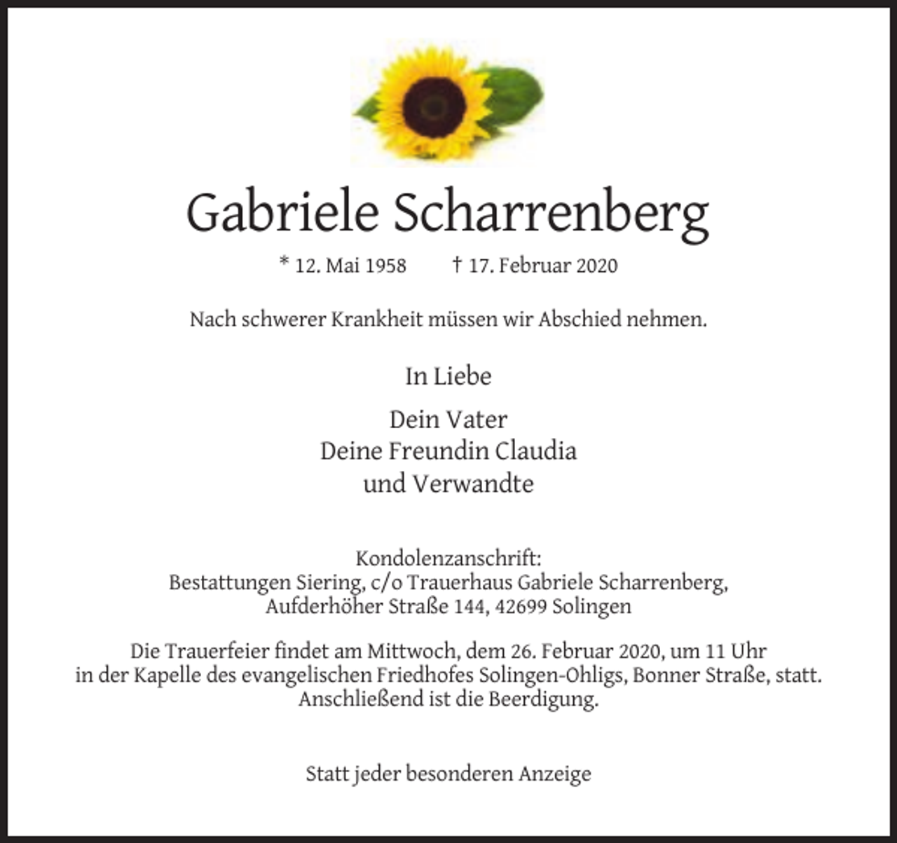 <p>Gabriele Scharrenberg<br />* 12. Mai 1958</p><p>† 17. Februar 2020</p><p>Nach schwerer Krankheit müssen wir Abschied nehmen.</p><p>In Liebe<br />Dein Vater<br />Deine Freundin Claudia<br />und Verwandte<br />Kondolenzanschrift:<br />Bestattungen Siering, c/o Trauerhaus Gabriele Scharrenberg,<br />Aufderhöher Straße 144, 42699 Solingen<br />Die Trauerfeier findet am Mittwoch, dem 26. Februar 2020, um 11 Uhr<br />in der Kapelle des evangelischen Friedhofes Solingen-Ohligs, Bonner Straße, statt.<br />Anschließend ist die Beerdigung.</p><p>Statt jeder besonderen Anzeige</p>