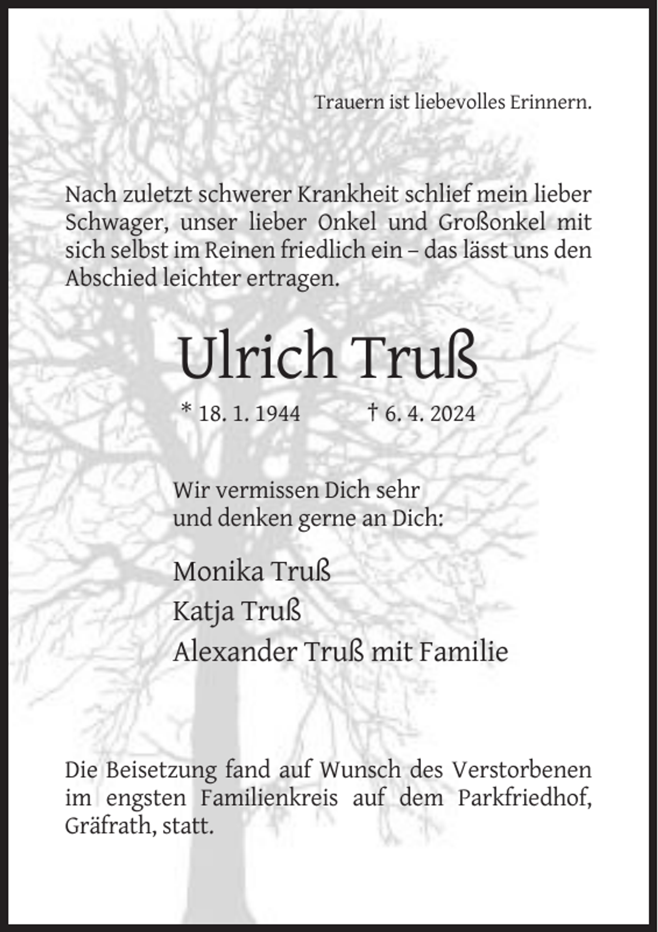 <p>Trauern ist liebevolles Erinnern.</p><p>Nach zuletzt schwerer Krankheit schlief mein lieber<br />Schwager, unser lieber Onkel und Großonkel mit<br />sich selbst im Reinen friedlich ein – das lässt uns den<br />Abschied leichter ertragen.</p><p>Ulrich Truß<br />* 18. 1. 1944</p><p>† 6. 4. 2024</p><p>Wir vermissen Dich sehr<br />und denken gerne an Dich:</p><p>Monika Truß<br />Katja Truß<br />Alexander Truß mit Familie</p><p>Die Beisetzung fand auf Wunsch des Verstorbenen<br />im engsten Familienkreis auf dem Parkfriedhof,<br />Gräfrath, statt.</p>