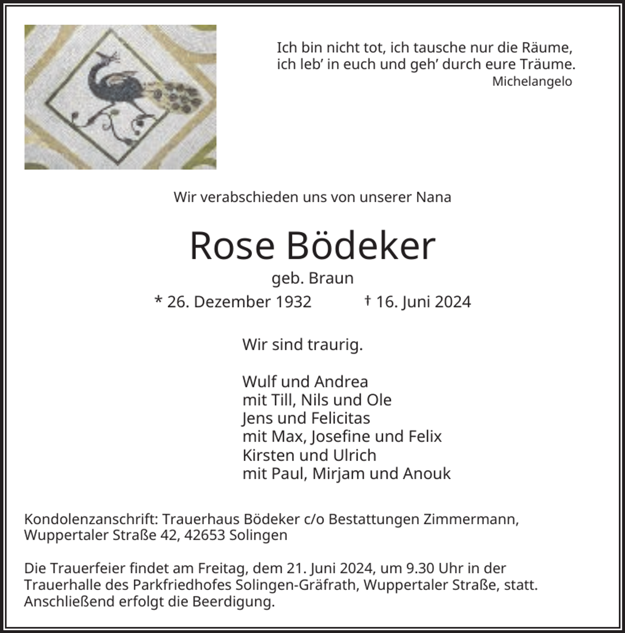<p>Ich bin nicht tot, ich tausche nur die Räume,<br />ich leb’ in euch und geh’ durch eure Träume.<br />Michelangelo</p><p>Wir verabschieden uns von unserer Nana</p><p>Rose Bödeker</p><p>geb. Braun<br />* 26. Dezember 1932<br />† 16. Juni 2024<br />Wir sind traurig.<br />Wulf und Andrea<br />mit Till, Nils und Ole<br />Jens und Felicitas<br />mit Max, Josefine und Felix<br />Kirsten und Ulrich<br />mit Paul, Mirjam und Anouk<br />Kondolenzanschrift: Trauerhaus Bödeker c/o Bestattungen Zimmermann,<br />Wuppertaler Straße 42, 42653 Solingen<br />Die Trauerfeier findet am Freitag, dem 21. Juni 2024, um 9.30 Uhr in der<br />Trauerhalle des Parkfriedhofes Solingen-Gräfrath, Wuppertaler Straße, statt.<br />Anschließend erfolgt die Beerdigung.</p>