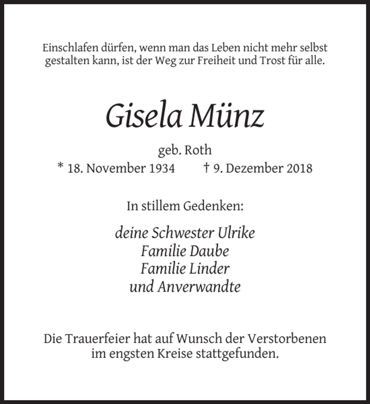 <p>Einschlafen dürfen, wenn man das Leben nicht mehr selbst<br />gestalten kann, ist der Weg zur Freiheit und Trost für alle.</p><p>Gisela Münz<br />geb. Roth<br />* 18. November 1934<br />† 9. Dezember 2018<br />In stillem Gedenken:</p><p>deine Schwester Ulrike<br />Familie Daube<br />Familie Linder<br />und Anverwandte</p><p>Die Trauerfeier hat auf Wunsch der Verstorbenen<br />im engsten Kreise stattgefunden.</p>