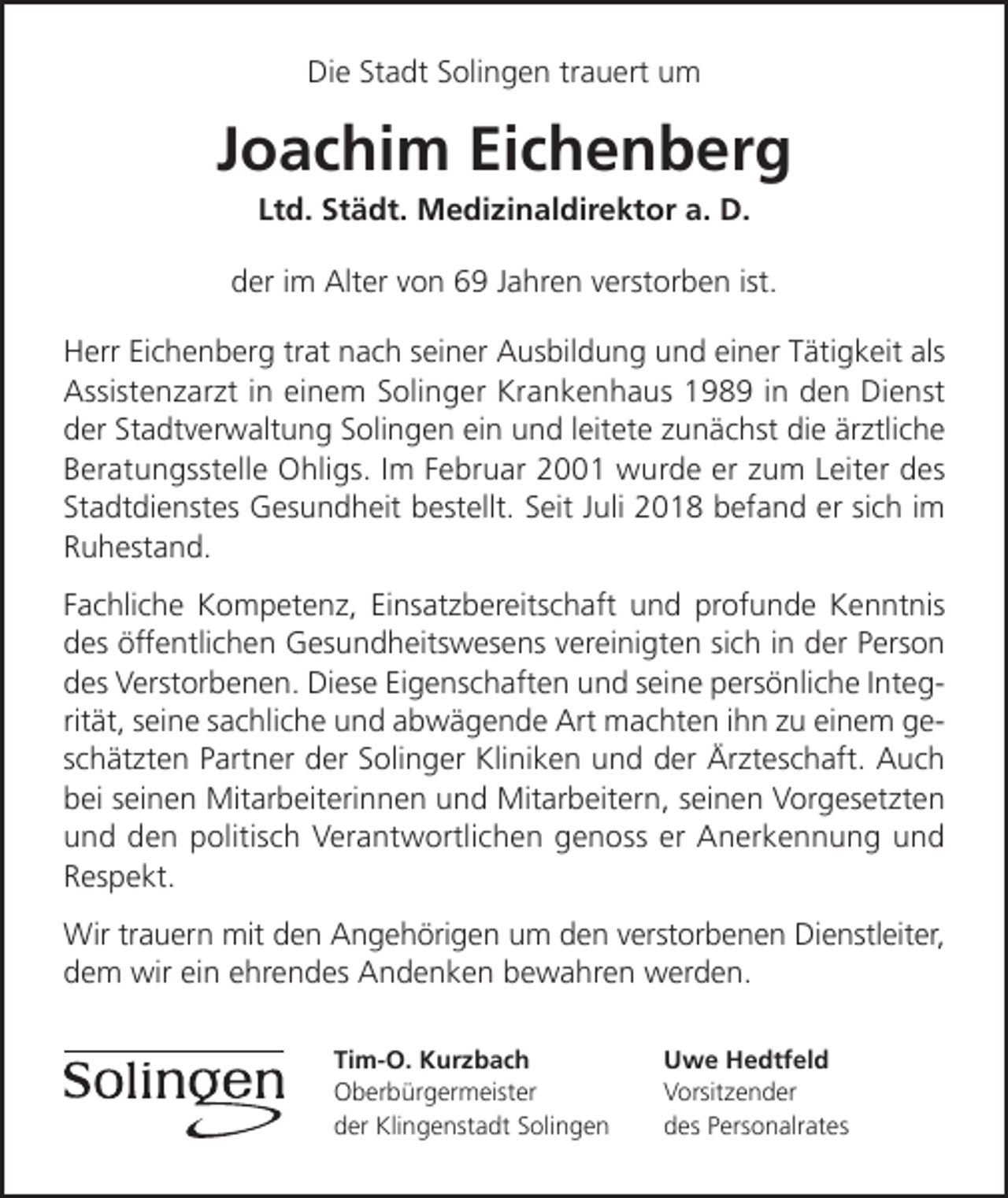 <p>Die Stadt Solingen trauert um</p><p>Joachim Eichenberg<br />Ltd. Städt. Medizinaldirektor a. D.</p><p>der im Alter von 69 Jahren verstorben ist.<br />Herr Eichenberg trat nach seiner Ausbildung und einer Tätigkeit als<br />Assistenzarzt in einem Solinger Krankenhaus 1989 in den Dienst<br />der Stadtverwaltung Solingen ein und leitete zunächst die ärztliche<br />Beratungsstelle Ohligs. Im Februar 2001 wurde er zum Leiter des<br />Stadtdienstes Gesundheit bestellt. Seit Juli 2018 befand er sich im<br />Ruhestand.<br />Fachliche Kompetenz, Einsatzbereitschaft und profunde Kenntnis<br />des öffentlichen Gesundheitswesens vereinigten sich in der Person<br />des Verstorbenen. Diese Eigenschaften und seine persönliche Integrität, seine sachliche und abwägende Art machten ihn zu einem geschätzten Partner der Solinger Kliniken und der Ärzteschaft. Auch<br />bei seinen Mitarbeiterinnen und Mitarbeitern, seinen Vorgesetzten<br />und den politisch Verantwortlichen genoss er Anerkennung und<br />Respekt.<br />Wir trauern mit den Angehörigen um den verstorbenen Dienstleiter,<br />dem wir ein ehrendes Andenken bewahren werden.<br />Tim-O. Kurzbach<br />Oberbürgermeister<br />der Klingenstadt Solingen</p><p>Uwe Hedtfeld<br />Vorsitzender<br />des Personalrates</p>