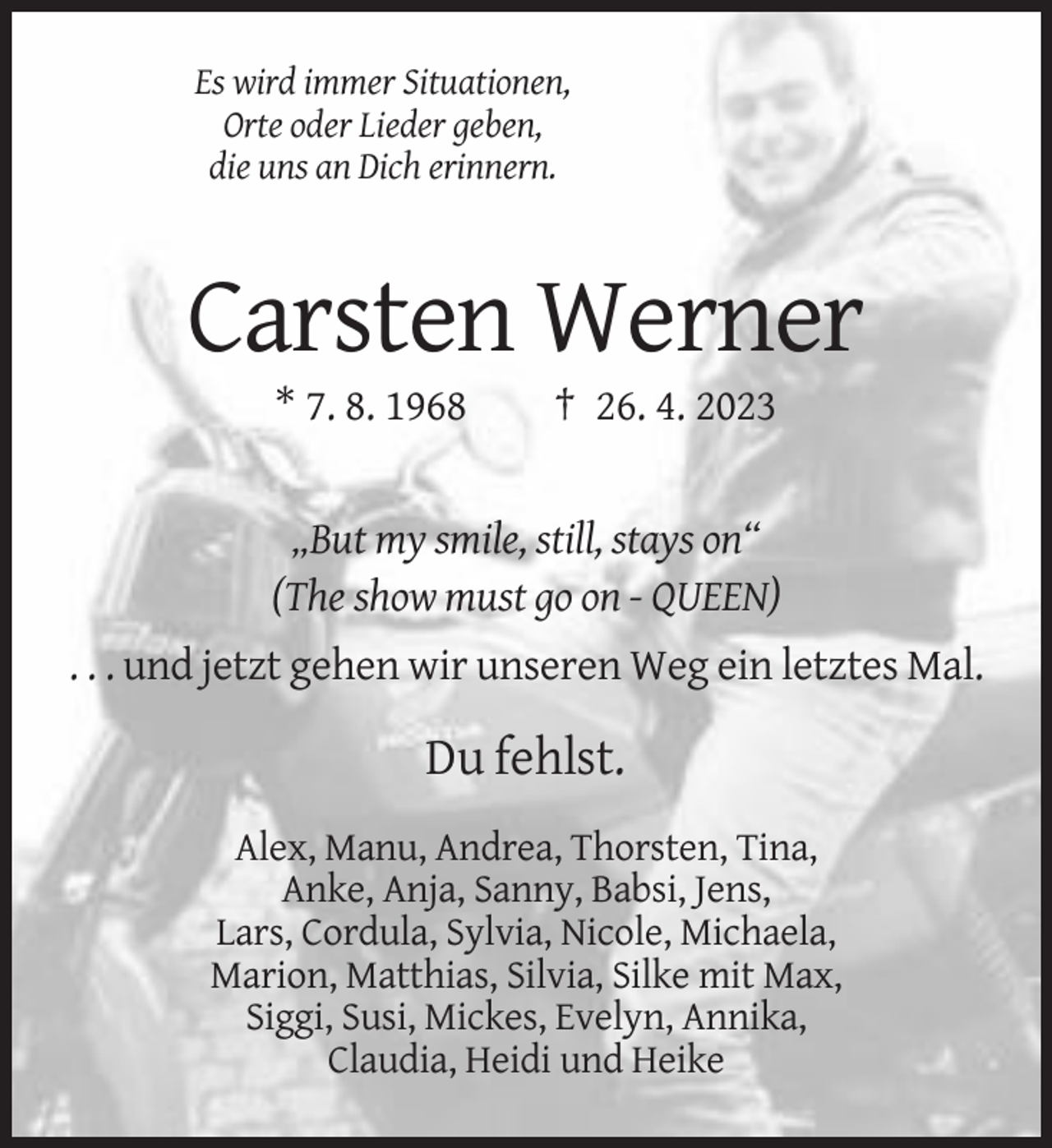<p>Es wird immer Situationen,<br />Orte oder Lieder geben,<br />die uns an Dich erinnern.</p><p>Carsten Werner<br />* 7. 8. 1968</p><p>† 26. 4. 2023</p><p>„But my smile, still, stays on“<br />(The show must go on - QUEEN)<br />. . . und jetzt gehen wir unseren Weg ein letztes Mal.</p><p>Du fehlst.<br />Alex, Manu, Andrea, Thorsten, Tina,<br />Anke, Anja, Sanny, Babsi, Jens,<br />Lars, Cordula, Sylvia, Nicole, Michaela,<br />Marion, Matthias, Silvia, Silke mit Max,<br />Siggi, Susi, Mickes, Evelyn, Annika,<br />Claudia, Heidi und Heike</p>