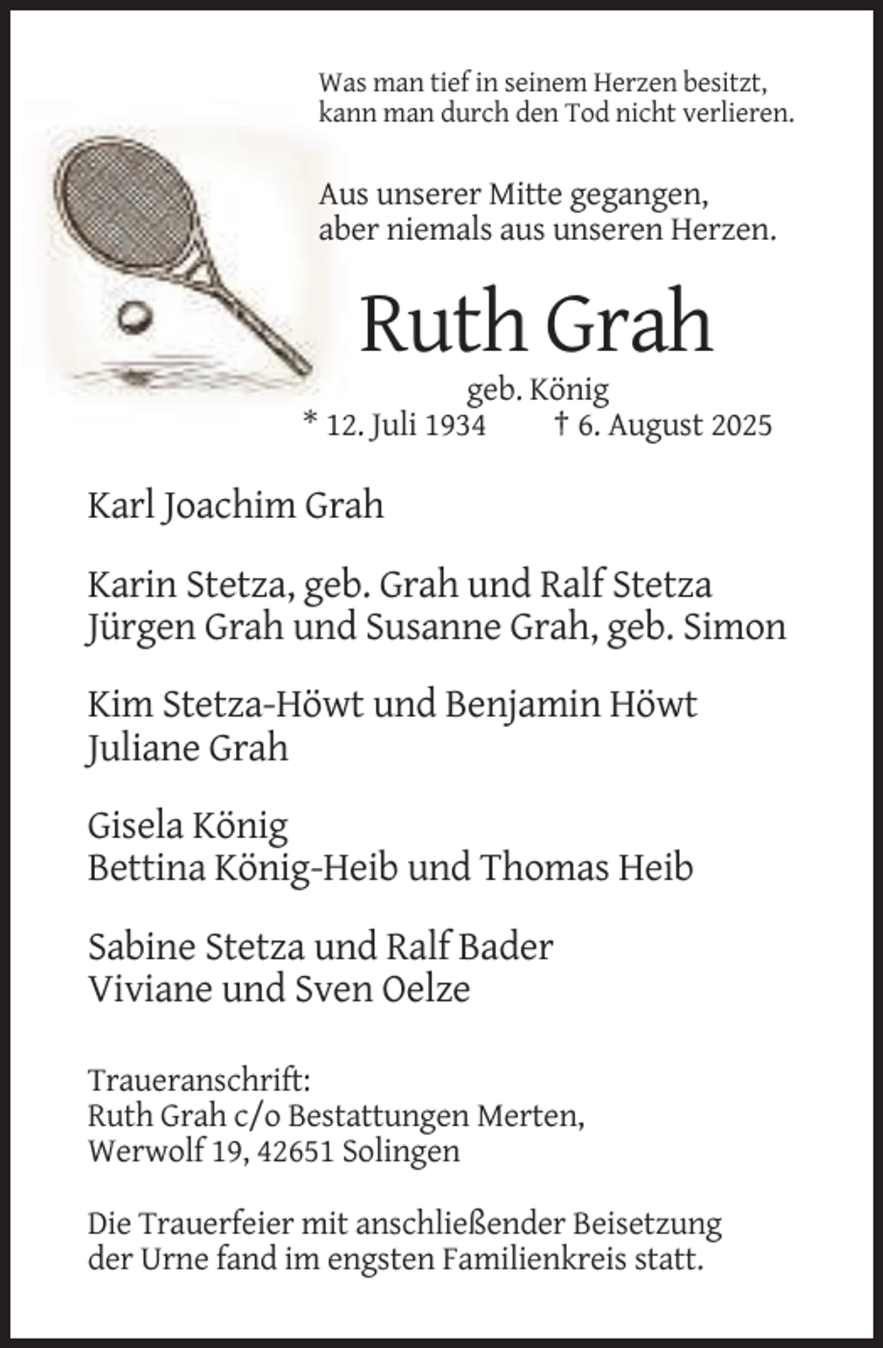 <p>Was man tief in seinem Herzen besitzt,<br />kann man durch den Tod nicht verlieren.</p><p>Aus unserer Mitte gegangen,<br />aber niemals aus unseren Herzen.</p><p>Ruth Grah<br />geb. König<br />* 12. Juli 1934<br />† 6. August 2025</p><p>Karl Joachim Grah<br />Karin Stetza, geb. Grah und Ralf Stetza<br />Jürgen Grah und Susanne Grah, geb. Simon<br />Kim Stetza-Höwt und Benjamin Höwt<br />Juliane Grah<br />Gisela König<br />Bettina König-Heib und Thomas Heib<br />Sabine Stetza und Ralf Bader<br />Viviane und Sven Oelze<br />Traueranschrift:<br />Ruth Grah c/o Bestattungen Merten,<br />Werwolf 19, 42651 Solingen<br />Die Trauerfeier mit anschließender Beisetzung<br />der Urne fand im engsten Familienkreis statt.</p>