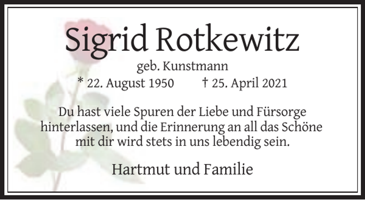 <p>Sigrid Rotkewitz<br />geb. Kunstmann<br />* 22. August 1950<br />† 25. April 2021<br />Du hast viele Spuren der Liebe und Fürsorge<br />hinterlassen, und die Erinnerung an all das Schöne<br />mit dir wird stets in uns lebendig sein.</p><p>Hartmut und Familie</p>