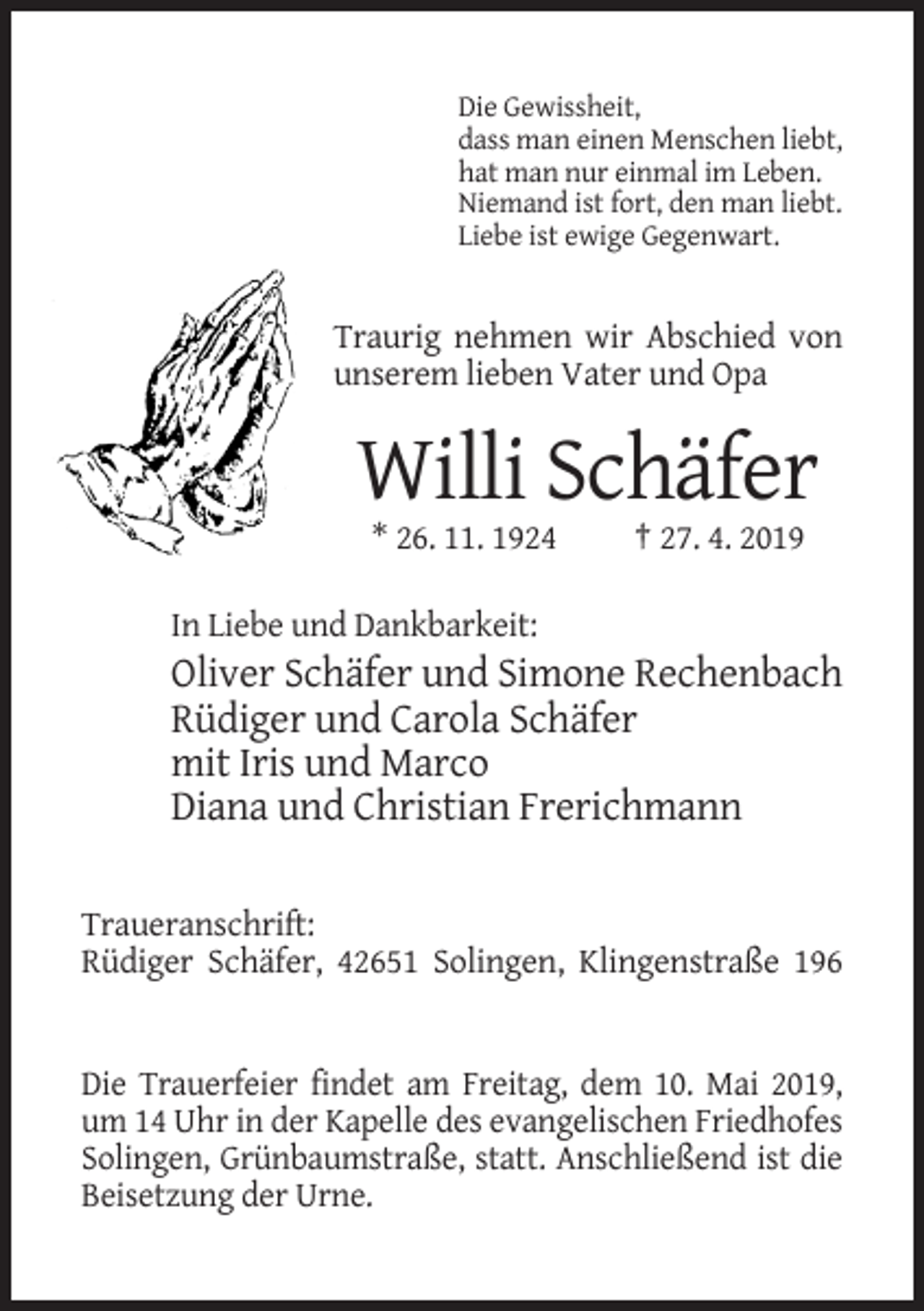<p>Die Gewissheit,<br />dass man einen Menschen liebt,<br />hat man nur einmal im Leben.<br />Niemand ist fort, den man liebt.<br />Liebe ist ewige Gegenwart.</p><p>Traurig nehmen wir Abschied von<br />unserem lieben Vater und Opa</p><p>Willi Schäfer<br />* 26. 11. 1924</p><p>† 27. 4. 2019</p><p>In Liebe und Dankbarkeit:</p><p>Oliver Schäfer und Simone Rechenbach<br />Rüdiger und Carola Schäfer<br />mit Iris und Marco<br />Diana und Christian Frerichmann<br />Traueranschrift:<br />Rüdiger Schäfer, 42651 Solingen, Klingenstraße 196</p><p>Die Trauerfeier findet am Freitag, dem 10. Mai 2019,<br />um 14 Uhr in der Kapelle des evangelischen Friedhofes<br />Solingen, Grünbaumstraße, statt. Anschließend ist die<br />Beisetzung der Urne.</p>