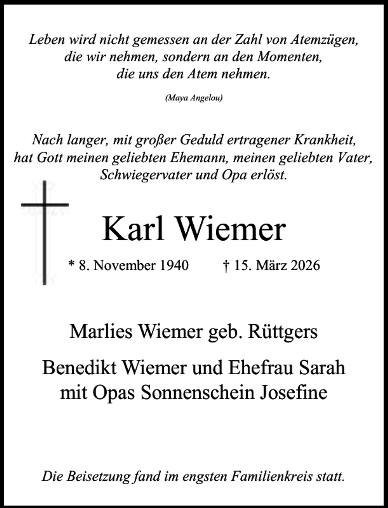 <p>Leben wird nicht gemessen an der Zahl von Atemzügen,<br />die wir nehmen, sondern an den Momenten,<br />die uns den Atem nehmen.<br />(Maya Angelou)</p><p>Nach langer, mit großer Geduld ertragener Krankheit,<br />hat Gott meinen geliebten Ehemann, meinen geliebten Vater,<br />Schwiegervater und Opa erlöst.</p><p>Karl Wiemer<br />* 8. November 1940</p><p>† 15. März 2026</p><p>Marlies Wiemer geb. Rüttgers<br />Benedikt Wiemer und Ehefrau Sarah<br />mit Opas Sonnenschein Josefine</p><p>Die Beisetzung fand im engsten Familienkreis statt.</p>