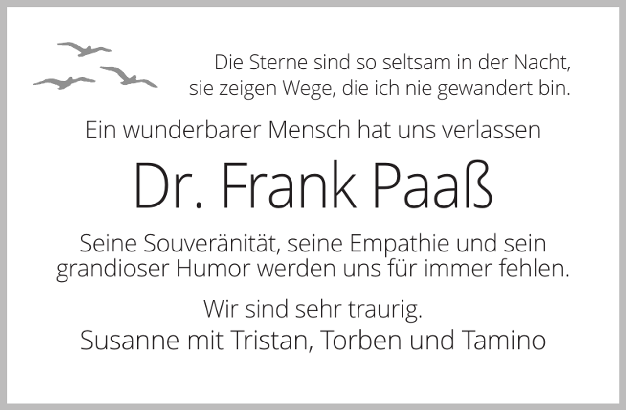 <p>Die Sterne sind so seltsam in der Nacht,<br />sie zeigen Wege, die ich nie gewandert bin.</p><p>Ein wunderbarer Mensch hat uns verlassen</p><p>Dr. Frank Paaß<br />Seine Souveränität, seine Empathie und sein<br />grandioser Humor werden uns für immer fehlen.<br />Wir sind sehr traurig.</p><p>Susanne mit Tristan, Torben und Tamino</p>