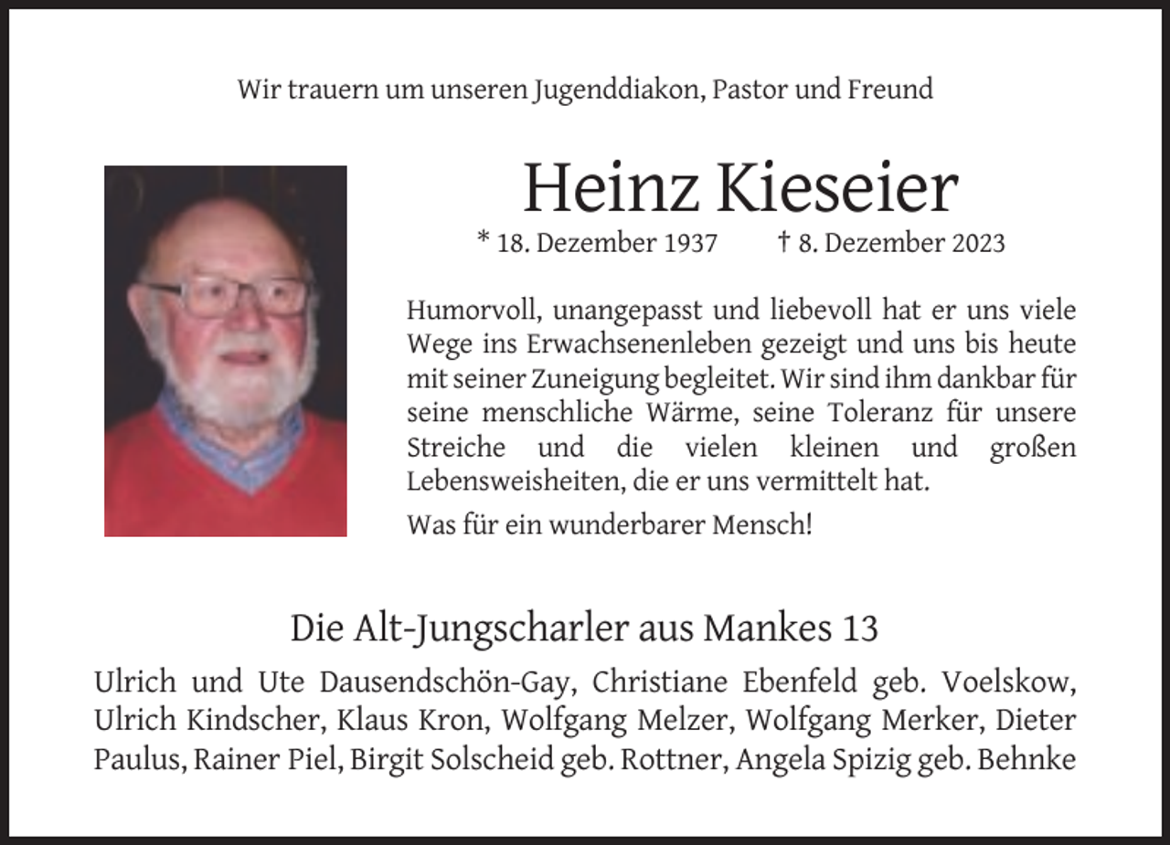 <p>Wir trauern um unseren Jugenddiakon, Pastor und Freund</p><p>Heinz Kieseier<br />* 18. Dezember 1937</p><p>† 8. Dezember 2023</p><p>Humorvoll, unangepasst und liebevoll hat er uns viele<br />Wege ins Erwachsenenleben gezeigt und uns bis heute<br />mit seiner Zuneigung begleitet. Wir sind ihm dankbar für<br />seine menschliche Wärme, seine Toleranz für unsere<br />Streiche und die vielen kleinen und großen<br />Lebensweisheiten, die er uns vermittelt hat.<br />Was für ein wunderbarer Mensch!</p><p>Die Alt-Jungscharler aus Mankes 13<br />Ulrich und Ute Dausendschön-Gay, Christiane Ebenfeld geb. Voelskow,<br />Ulrich Kindscher, Klaus Kron, Wolfgang Melzer, Wolfgang Merker, Dieter<br />Paulus, Rainer Piel, Birgit Solscheid geb. Rottner, Angela Spizig geb. Behnke</p>