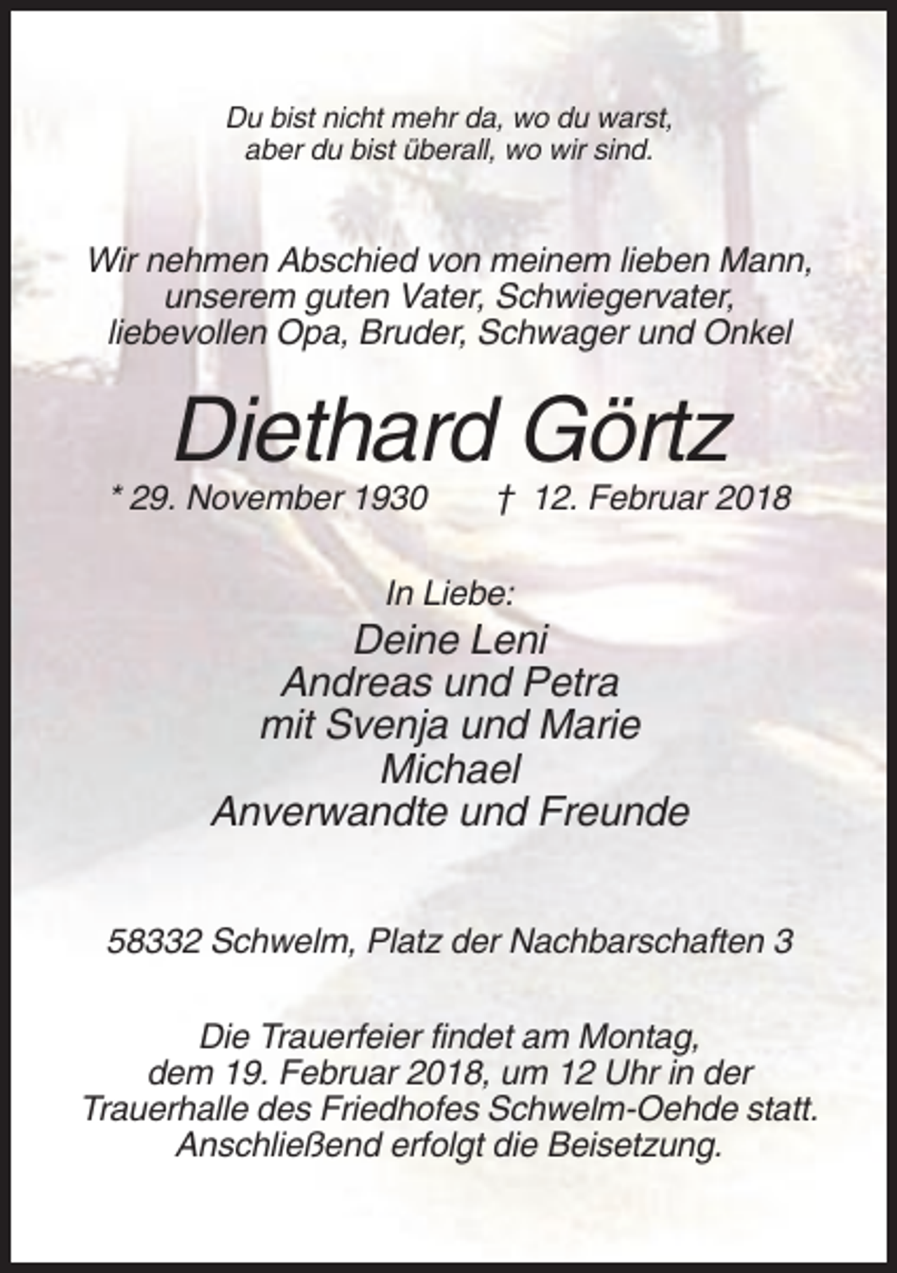 <p>Du bist nicht mehr da, wo du warst,<br />aber du bist überall, wo wir sind.</p><p>Wir nehmen Abschied von meinem lieben Mann,<br />unserem guten Vater, Schwiegervater,<br />liebevollen Opa, Bruder, Schwager und Onkel</p><p>Diethard Görtz<br />* 29. November 1930</p><p>† 12. Februar 2018</p><p>In Liebe:</p><p>Deine Leni<br />Andreas und Petra<br />mit Svenja und Marie<br />Michael<br />Anverwandte und Freunde<br />58332 Schwelm, Platz der Nachbarschaften 3<br />Die Trauerfeier findet am Montag,<br />dem 19. Februar 2018, um 12 Uhr in der<br />Trauerhalle des Friedhofes Schwelm-Oehde statt.<br />Anschließend erfolgt die Beisetzung.</p>