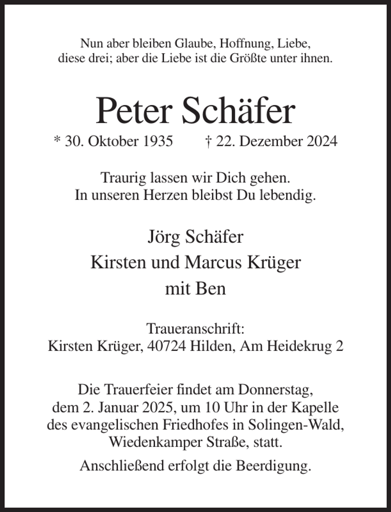 <p>Nun aber bleiben Glaube, Hoffnung, Liebe,<br />diese drei; aber die Liebe ist die Größte unter ihnen.</p><p>Peter Schäfer<br />* 30. Oktober 1935</p><p>† 22. Dezember 2024</p><p>Traurig lassen wir Dich gehen.<br />In unseren Herzen bleibst Du lebendig.</p><p>Jörg Schäfer<br />Kirsten und Marcus Krüger<br />mit Ben<br />Traueranschrift:<br />Kirsten Krüger, 40724 Hilden, Am Heidekrug 2<br />Die Trauerfeier findet am Donnerstag,<br />dem 2. Januar 2025, um 10 Uhr in der Kapelle<br />des evangelischen Friedhofes in Solingen-Wald,<br />Wiedenkamper Straße, statt.<br />Anschließend erfolgt die Beerdigung.</p>