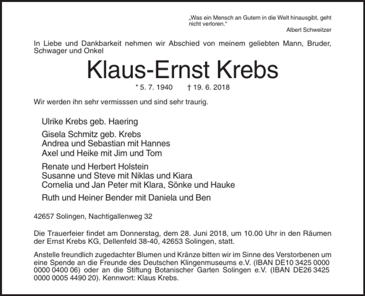 <p>„Was ein Mensch an Gutem in die Welt hinausgibt, geht<br />nicht verloren.“<br />Albert Schweitzer</p><p>In Liebe und Dankbarkeit nehmen wir Abschied von meinem geliebten Mann, Bruder,<br />Schwager und Onkel</p><p>Klaus-Ernst Krebs<br />* 5. 7. 1940</p><p>† 19. 6. 2018</p><p>Wir werden ihn sehr vermisssen und sind sehr traurig.</p><p>Ulrike Krebs geb. Haering<br />Gisela Schmitz geb. Krebs<br />Andrea und Sebastian mit Hannes<br />Axel und Heike mit Jim und Tom<br />Renate und Herbert Holstein<br />Susanne und Steve mit Niklas und Kiara<br />Cornelia und Jan Peter mit Klara, Sönke und Hauke<br />Ruth und Heiner Bender mit Daniela und Ben<br />42657 Solingen, Nachtigallenweg 32<br />Die Trauerfeier findet am Donnerstag, dem 28. Juni 2018, um 10.00 Uhr in den Räumen<br />der Ernst Krebs KG, Dellenfeld 38-40, 42653 Solingen, statt.<br />Anstelle freundlich zugedachter Blumen und Kränze bitten wir im Sinne des Verstorbenen um<br />eine Spende an die Freunde des Deutschen Klingenmuseums e.V. (IBAN DE10 3425 0406) oder an die Stiftung Botanischer Garten Solingen e.V. (IBAN DE26 3425<br />05 4490 20). Kennwort: Klaus Krebs.</p>