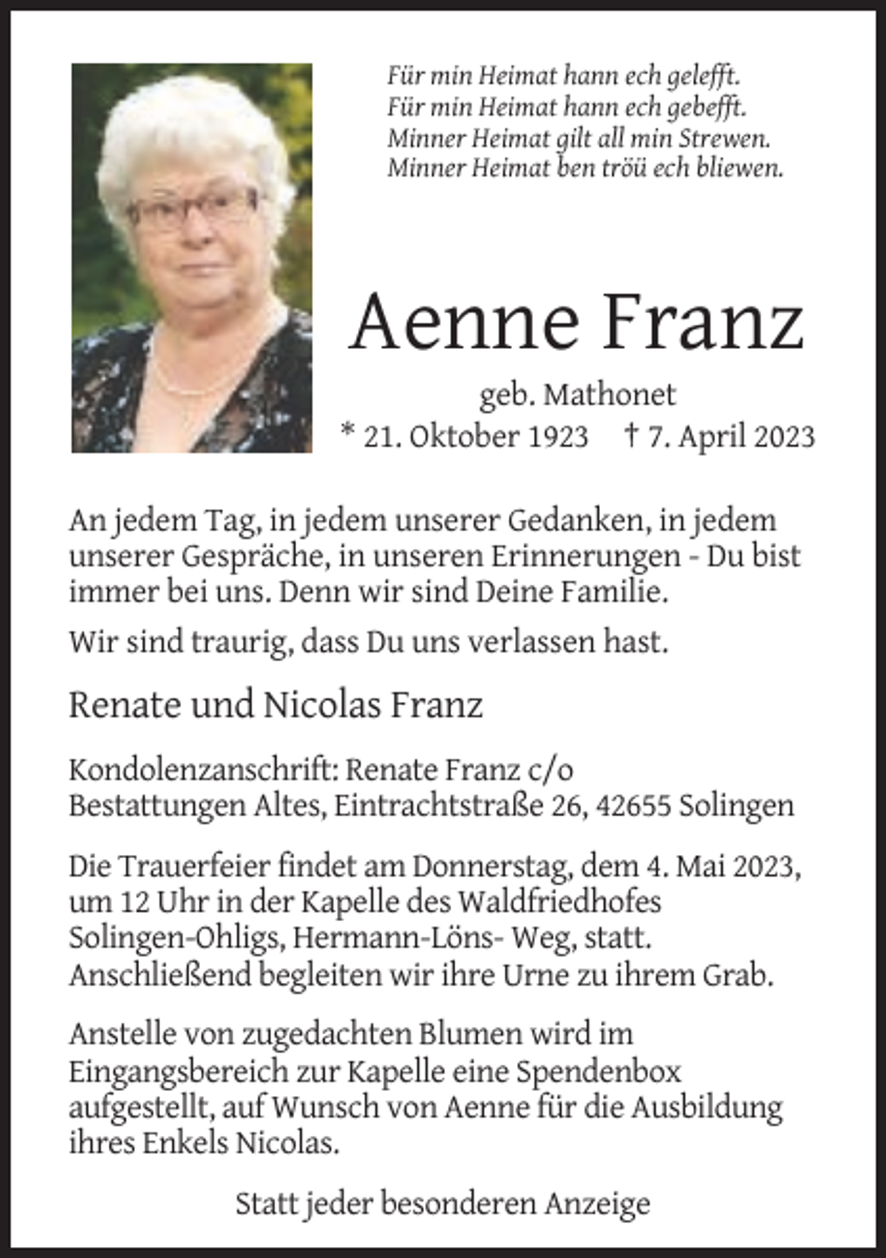 <p>Für min Heimat hann ech gelefft.<br />Für min Heimat hann ech gebefft.<br />Minner Heimat gilt all min Strewen.<br />Minner Heimat ben tröü ech bliewen.</p><p>Aenne Franz<br />geb. Mathonet<br />* 21. Oktober 1923 † 7. April 2023<br />An jedem Tag, in jedem unserer Gedanken, in jedem<br />unserer Gespräche, in unseren Erinnerungen - Du bist<br />immer bei uns. Denn wir sind Deine Familie.<br />Wir sind traurig, dass Du uns verlassen hast.</p><p>Renate und Nicolas Franz<br />Kondolenzanschrift: Renate Franz c/o<br />Bestattungen Altes, Eintrachtstraße 26, 42655 Solingen<br />Die Trauerfeier findet am Donnerstag, dem 4. Mai 2023,<br />um 12 Uhr in der Kapelle des Waldfriedhofes<br />Solingen-Ohligs, Hermann-Löns- Weg, statt.<br />Anschließend begleiten wir ihre Urne zu ihrem Grab.<br />Anstelle von zugedachten Blumen wird im<br />Eingangsbereich zur Kapelle eine Spendenbox<br />aufgestellt, auf Wunsch von Aenne für die Ausbildung<br />ihres Enkels Nicolas.<br />Statt jeder besonderen Anzeige</p>