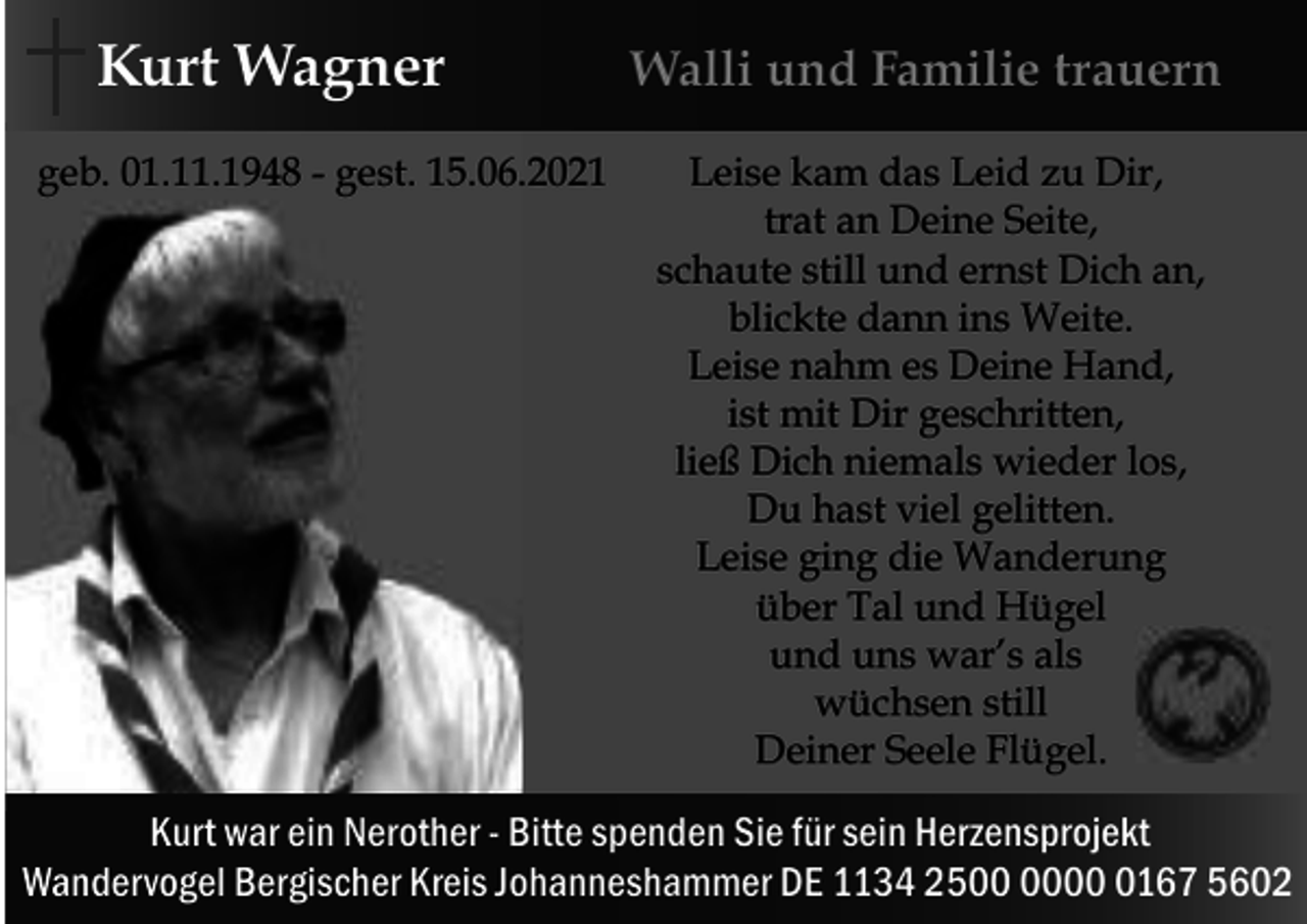 <p>Kurt Wagner<br />geb. 01.11.1948 - gest. 15.06.2021</p><p>Walli und Familie trauern<br />Leise kam das Leid zu Dir,<br />trat an Deine Seite,<br />schaute still und ernst Dich an,<br />blickte dann ins Weite.<br />Leise nahm es Deine Hand,<br />ist mit Dir geschritten,<br />ließ Dich niemals wieder los,<br />Du hast viel gelitten.<br />Leise ging die Wanderung<br />über Tal und Hügel<br />und uns war’s als<br />wüchsen still<br />Deiner Seele Flügel.</p><p>Kurt war ein Nerother - Bitte spenden Sie für sein Herzensprojekt<br />Wandervogel Bergischer Kreis Johanneshammer DE 1134 250167 5602</p>