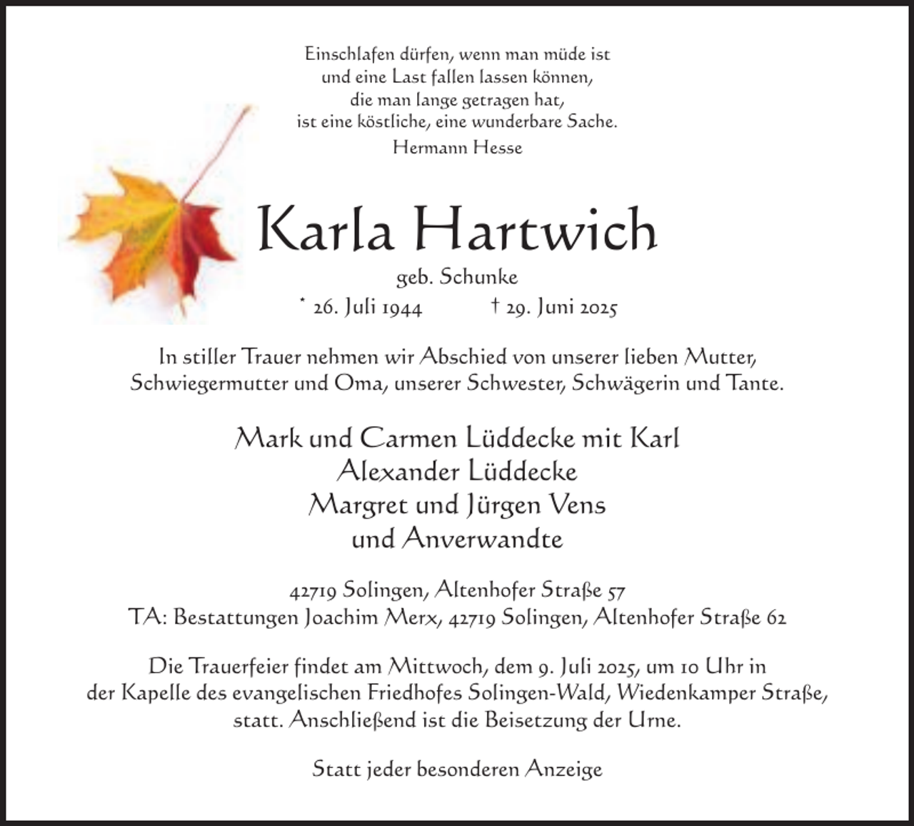 <p>Einschlafen dürfen, wenn man müde ist<br />und eine Last fallen lassen können,<br />die man lange getragen hat,<br />ist eine köstliche, eine wunderbare Sache.<br />Hermann Hesse</p><p>Karla Hartwich<br />geb. Schunke<br />* 26. Juli 1944<br />† 29. Juni 2025</p><p>In stiller Trauer nehmen wir Abschied von unserer lieben Mutter,<br />Schwiegermutter und Oma, unserer Schwester, Schwägerin und Tante.</p><p>Mark und Carmen Lüddecke mit Karl<br />Alexander Lüddecke<br />Margret und Jürgen Vens<br />und Anverwandte<br />42719 Solingen, Altenhofer Straße 57<br />TA: Bestattungen Joachim Merx, 42719 Solingen, Altenhofer Straße 62<br />Die Trauerfeier findet am Mittwoch, dem 9. Juli 2025, um 10 Uhr in<br />der Kapelle des evangelischen Friedhofes Solingen-Wald, Wiedenkamper Straße,<br />statt. Anschließend ist die Beisetzung der Urne.<br />Statt jeder besonderen Anzeige</p>