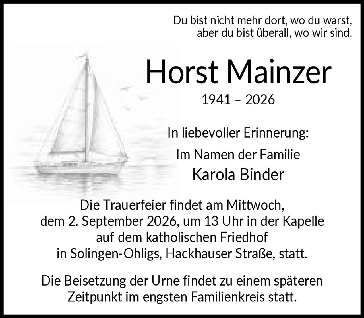 <p>Du bist nicht mehr dort, wo du warst, aber du bist überall, wo wir sind.</p>

<p><strong>Horst Mainzer</strong><br>1941 – 2026</p>

<p>In liebevoller Erinnerung:<br>Im Namen der Familie<br>Karola Binder</p>

<p>Die Trauerfeier findet am Mittwoch, dem 2. September 2026, um 13 Uhr in der Kapelle auf dem katholischen Friedhof in Solingen-Ohligs, Hackhauser Straße, statt.</p>

<p>Die Beisetzung der Urne findet zu einem späteren Zeitpunkt im engsten Familienkreis statt.</p>