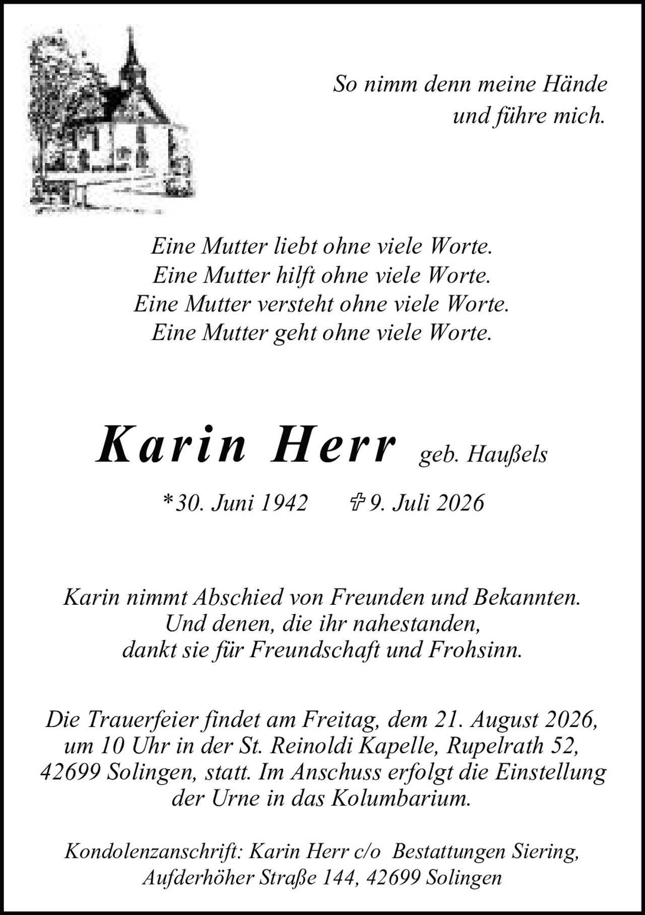 <p><strong>Karin Herr</strong> geb. Haußels</p>
<p>*30. Juni 1942 † 9. Juli 2026</p>
<p>Karin nimmt Abschied von Freunden und Bekannten.<br />Und denen, die ihr nahestanden,<br />dankt sie für Freundschaft und Frohsinn.</p>
<p><i>So nimm denn meine Hände<br />und führe mich.</i></p>
<p><i>Eine Mutter liebt ohne viele Worte.<br />Eine Mutter hilft ohne viele Worte.<br />Eine Mutter versteht ohne viele Worte.<br />Eine Mutter geht ohne viele Worte.</i></p>
<p>Die Trauerfeier findet am Freitag, dem 21. August 2026,<br />um 10 Uhr in der St. Reinoldi Kapelle, Ruperrath 52,<br />42699 Solingen, statt. Im Anschluss erfolgt die Einstellung<br />der Urne in das Kolumbarium.</p>
<p>Kondolenzanschrift: Karin Herr c/o Bestattungen Siering,<br />Aufderhöher Straße 144, 42699 Solingen</p>