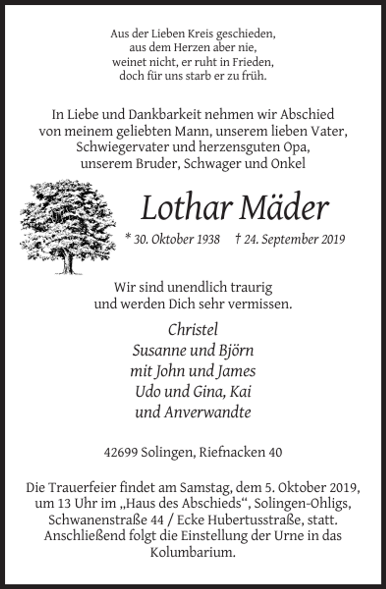 <p>Aus der Lieben Kreis geschieden,<br />aus dem Herzen aber nie,<br />weinet nicht, er ruht in Frieden,<br />doch für uns starb er zu früh.</p><p>In Liebe und Dankbarkeit nehmen wir Abschied<br />von meinem geliebten Mann, unserem lieben Vater,<br />Schwiegervater und herzensguten Opa,<br />unserem Bruder, Schwager und Onkel</p><p>Lothar Mäder<br />* 30. Oktober 1938 † 24. September 2019</p><p>Wir sind unendlich traurig<br />und werden Dich sehr vermissen.</p><p>Christel<br />Susanne und Björn<br />mit John und James<br />Udo und Gina, Kai<br />und Anverwandte<br />42699 Solingen, Riefnacken 40<br />Die Trauerfeier findet am Samstag, dem 5. Oktober 2019,<br />um 13 Uhr im „Haus des Abschieds“, Solingen-Ohligs,<br />Schwanenstraße 44 / Ecke Hubertusstraße, statt.<br />Anschließend folgt die Einstellung der Urne in das<br />Kolumbarium.</p>