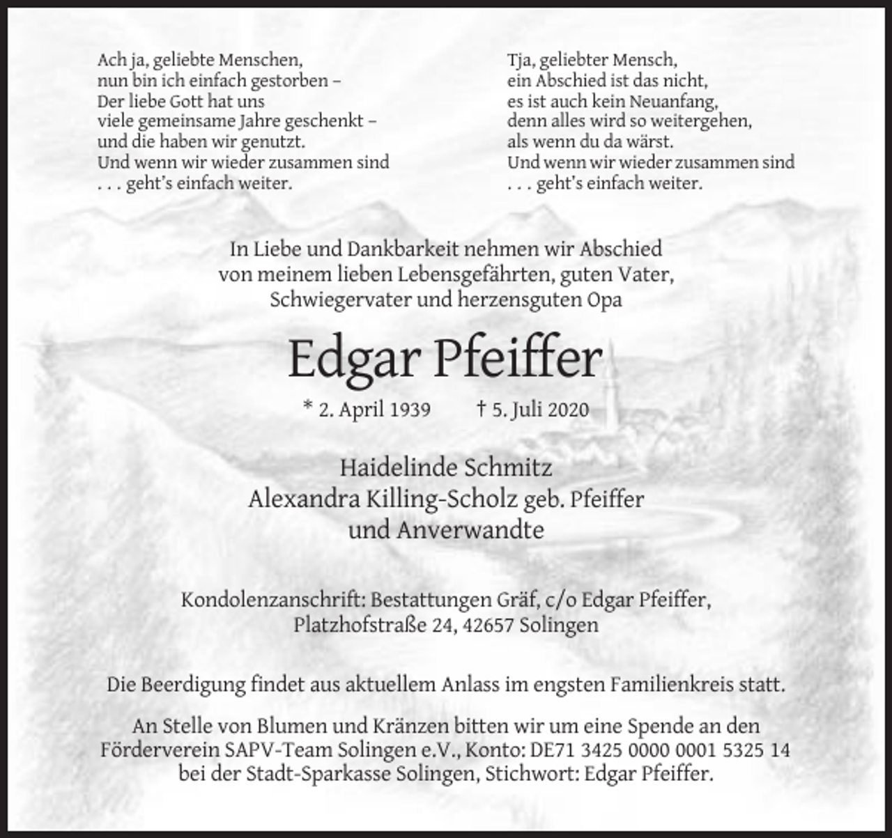 <p>Ach ja, geliebte Menschen,<br />nun bin ich einfach gestorben –<br />Der liebe Gott hat uns<br />viele gemeinsame Jahre geschenkt –<br />und die haben wir genutzt.<br />Und wenn wir wieder zusammen sind<br />. . . geht’s einfach weiter.</p><p>Tja, geliebter Mensch,<br />ein Abschied ist das nicht,<br />es ist auch kein Neuanfang,<br />denn alles wird so weitergehen,<br />als wenn du da wärst.<br />Und wenn wir wieder zusammen sind<br />. . . geht’s einfach weiter.</p><p>In Liebe und Dankbarkeit nehmen wir Abschied<br />von meinem lieben Lebensgefährten, guten Vater,<br />Schwiegervater und herzensguten Opa</p><p>Edgar Pfeiffer<br />* 2. April 1939</p><p>† 5. Juli 2020</p><p>Haidelinde Schmitz<br />Alexandra Killing-Scholz geb. Pfeiffer<br />und Anverwandte<br />Kondolenzanschrift: Bestattungen Gräf, c/o Edgar Pfeiffer,<br />Platzhofstraße 24, 42657 Solingen<br />Die Beerdigung findet aus aktuellem Anlass im engsten Familienkreis statt.<br />An Stelle von Blumen und Kränzen bitten wir um eine Spende an den<br />Förderverein SAPV-Team Solingen e.V., Konto: DE71 3425 01 5325 14<br />bei der Stadt-Sparkasse Solingen, Stichwort: Edgar Pfeiffer.</p>