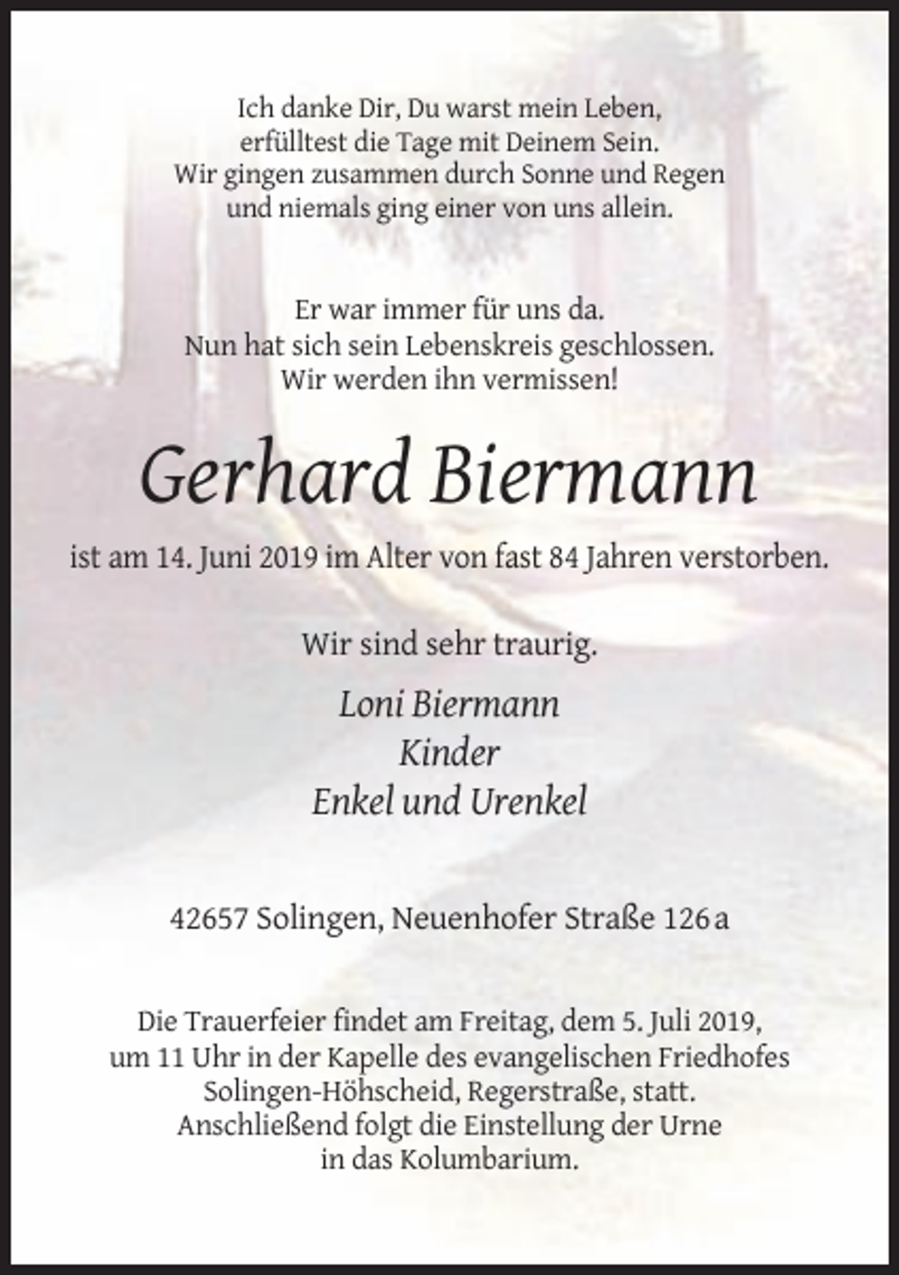 <p>Ich danke Dir, Du warst mein Leben,<br />erfülltest die Tage mit Deinem Sein.<br />Wir gingen zusammen durch Sonne und Regen<br />und niemals ging einer von uns allein.</p><p>Er war immer für uns da.<br />Nun hat sich sein Lebenskreis geschlossen.<br />Wir werden ihn vermissen!</p><p>Gerhard Biermann<br />ist am 14. Juni 2019 im Alter von fast 84 Jahren verstorben.<br />Wir sind sehr traurig.</p><p>Loni Biermann<br />Kinder<br />Enkel und Urenkel</p><p>42657 Solingen, Neuenhofer Straße 126 a</p><p>Die Trauerfeier findet am Freitag, dem 5. Juli 2019,<br />um 11 Uhr in der Kapelle des evangelischen Friedhofes<br />Solingen-Höhscheid, Regerstraße, statt.<br />Anschließend folgt die Einstellung der Urne<br />in das Kolumbarium.</p>