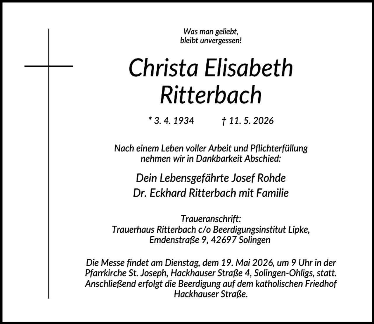 <p>Was man geliebt,<br />bleibt unvergessen!</p><p>Christa Elisabeth<br />Ritterbach<br />* 3. 4. 1934</p><p>† 11. 5. 2026</p><p>Nach einem Leben voller Arbeit und Pflichterfüllung<br />nehmen wir in Dankbarkeit Abschied:</p><p>Dein Lebensgefährte Josef Rohde<br />Dr. Eckhard Ritterbach mit Familie<br />Traueranschrift:<br />Trauerhaus Ritterbach c/o Beerdigungsinstitut Lipke,<br />Emdenstraße 9, 42697 Solingen<br />Die Messe findet am Dienstag, dem 19. Mai 2026, um 9 Uhr in der<br />Pfarrkirche St. Joseph, Hackhauser Straße 4, Solingen-Ohligs, statt.<br />Anschließend erfolgt die Beerdigung auf dem katholischen Friedhof<br />Hackhauser Straße.</p>