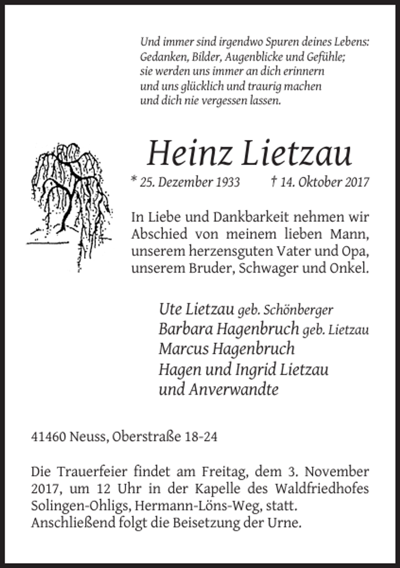 <p>Und immer sind irgendwo Spuren deines Lebens:<br />Gedanken, Bilder, Augenblicke und Gefühle;<br />sie werden uns immer an dich erinnern<br />und uns glücklich und traurig machen<br />und dich nie vergessen lassen.</p><p>Heinz Lietzau<br />* 25. Dezember 1933</p><p>† 14. Oktober 2017</p><p>In Liebe und Dankbarkeit nehmen wir<br />Abschied von meinem lieben Mann,<br />unserem herzensguten Vater und Opa,<br />unserem Bruder, Schwager und Onkel.</p><p>Ute Lietzau geb. Schönberger<br />Barbara Hagenbruch geb. Lietzau<br />Marcus Hagenbruch<br />Hagen und Ingrid Lietzau<br />und Anverwandte<br />41460 Neuss, Oberstraße 18-24<br />Die Trauerfeier findet am Freitag, dem 3. November<br />2017, um 12 Uhr in der Kapelle des Waldfriedhofes<br />Solingen-Ohligs, Hermann-Löns-Weg, statt.<br />Anschließend folgt die Beisetzung der Urne.</p>